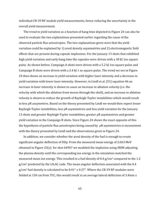 65
individual CR-39 RF module yield measurements, hence reducing the uncertainty in the
overall yield measurement.
The trend in yield variation as a function of bang time depicted in Figure 24 can also be
used to evaluate the two explanations presented earlier regarding the cause of the
observed particle flux anisotropies. The two explanations given were that the yield
variation could be explained by 1) areal density asymmetries and 2) electromagnetic field
effects that are present during capsule implosions. For the January 13 shots that exhibited
high yield variation and early bang time the capsules were driven with a 30 kJ 1ns square
pulse. As shown before, Campaign A shots were driven with a 5.2 kJ 1ns square pulse and
Campaign B shots were driven with a 2.4 kJ 1 ns square pulse. The trend we see in Figure
24 then shows an increase in yield variation with higher laser intensity and a decrease in
yield variation with lower laser intensity. However, in Lindl et al. [51] equation 46 an
increase in laser intensity is shown to cause an increase in ablation velocity (i.e. the
velocity with which the ablation front moves through the shell), and an increase in ablation
velocity is shown to reduce the growth of Rayleigh-Taylor instabilities which would result
in less ρR assymetires. Based on the theory presented by Lindl we would then expect lesser
Rayleigh-Taylor instabilities, less ρR asymmetries and less yield variation for the January
13 shots and greater Rayleigh-Taylor instabilities, greater ρR asymmetries and greater
yield variation in the Campaign B shots. Since Figure 24 shows the exact opposite of this
the hypothesis of particle flux anisotropies being caused by ρR asymmetries is inconsistent
with the theory presented by Lindl and the observations given in Figure 24.
In addition, we consider whether the areal density of the fuel is enough to create
significant angular deflection of DDp. From the measured mean energy of 2.663 MeV
obtained in Figure 23(a) for shot 64967 we modeled the implosion using SRIM adjusting
the plasma density until the corresponding ion energy in the simulation matched the
measured mean ion energy. This resulted in a fuel density of 0.4 g/cm3 compared to the 1.2
g/cm3 predicted by the LILAC code. The mean angular deflection associated with the 0.4
g/cm3 fuel density is calculated to be 0.41° ± 0.27°. Where the CR-39 RF modules were
fielded at 150 cm from TCC, this would result in an average lateral deflection of 3.4mm ±
 