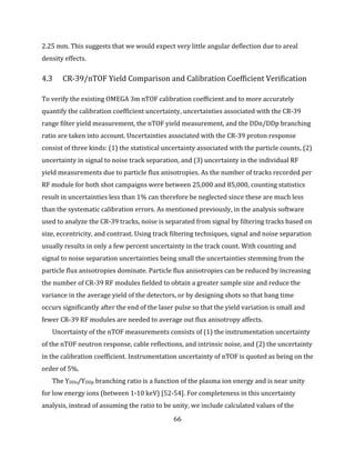 66
2.25 mm. This suggests that we would expect very little angular deflection due to areal
density effects.
4.3 CR-39/nTOF Yield Comparison and Calibration Coefficient Verification
To verify the existing OMEGA 3m nTOF calibration coefficient and to more accurately
quantify the calibration coefficient uncertainty, uncertainties associated with the CR-39
range filter yield measurement, the nTOF yield measurement, and the DDn/DDp branching
ratio are taken into account. Uncertainties associated with the CR-39 proton response
consist of three kinds: (1) the statistical uncertainty associated with the particle counts, (2)
uncertainty in signal to noise track separation, and (3) uncertainty in the individual RF
yield measurements due to particle flux anisotropies. As the number of tracks recorded per
RF module for both shot campaigns were between 25,000 and 85,000, counting statistics
result in uncertainties less than 1% can therefore be neglected since these are much less
than the systematic calibration errors. As mentioned previously, in the analysis software
used to analyze the CR-39 tracks, noise is separated from signal by filtering tracks based on
size, eccentricity, and contrast. Using track filtering techniques, signal and noise separation
usually results in only a few percent uncertainty in the track count. With counting and
signal to noise separation uncertainties being small the uncertainties stemming from the
particle flux anisotropies dominate. Particle flux anisotropies can be reduced by increasing
the number of CR-39 RF modules fielded to obtain a greater sample size and reduce the
variance in the average yield of the detectors, or by designing shots so that bang time
occurs significantly after the end of the laser pulse so that the yield variation is small and
fewer CR-39 RF modules are needed to average out flux anisotropy affects.
Uncertainty of the nTOF measurements consists of (1) the instrumentation uncertainty
of the nTOF neutron response, cable reflections, and intrinsic noise, and (2) the uncertainty
in the calibration coefficient. Instrumentation uncertainty of nTOF is quoted as being on the
order of 5%.
The YDDn/YDDp branching ratio is a function of the plasma ion energy and is near unity
for low energy ions (between 1-10 keV) [52-54]. For completeness in this uncertainty
analysis, instead of assuming the ratio to be unity, we include calculated values of the
 