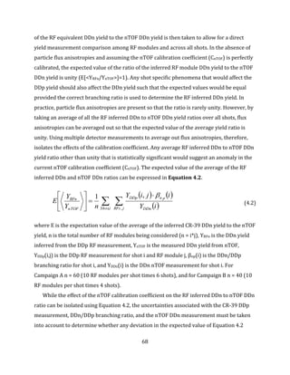 68
of the RF equivalent DDn yield to the nTOF DDn yield is then taken to allow for a direct
yield measurement comparison among RF modules and across all shots. In the absence of
particle flux anisotropies and assuming the nTOF calibration coefficient (CnTOF) is perfectly
calibrated, the expected value of the ratio of the inferred RF module DDn yield to the nTOF
DDn yield is unity (E[<YRFn/YnTOF>]=1). Any shot specific phenomena that would affect the
DDp yield should also affect the DDn yield such that the expected values would be equal
provided the correct branching ratio is used to determine the RF inferred DDn yield. In
practice, particle flux anisotropies are present so that the ratio is rarely unity. However, by
taking an average of all the RF inferred DDn to nTOF DDn yield ratios over all shots, flux
anisotropies can be averaged out so that the expected value of the average yield ratio is
unity. Using multiple detector measurements to average out flux anisotropies, therefore,
isolates the effects of the calibration coefficient. Any average RF inferred DDn to nTOF DDn
yield ratio other than unity that is statistically significant would suggest an anomaly in the
current nTOF calibration coefficient (CnTOF). The expected value of the average of the RF
inferred DDn and nTOF DDn ratios can be expressed in Equation 4.2.
   
 







jRFs DDn
pnDDp
iShotnTOF
RFn
iY
ijiY
nY
Y
E
,,
,1 
(4.2)
where E is the expectation value of the average of the inferred CR-39 DDn yield to the nTOF
yield, n is the total number of RF modules being considered (n = i*j), YRFn is the DDn yield
inferred from the DDp RF measurement, YnTOF is the measured DDn yield from nTOF,
YDDp(i,j) is the DDp RF measurement for shot i and RF module j, βnp(i) is the DDn/DDp
branching ratio for shot i, and YDDn(i) is the DDn nTOF measurement for shot i. For
Campaign A n = 60 (10 RF modules per shot times 6 shots), and for Campaign B n = 40 (10
RF modules per shot times 4 shots).
While the effect of the nTOF calibration coefficient on the RF inferred DDn to nTOF DDn
ratio can be isolated using Equation 4.2, the uncertainties associated with the CR-39 DDp
measurement, DDn/DDp branching ratio, and the nTOF DDn measurement must be taken
into account to determine whether any deviation in the expected value of Equation 4.2
 