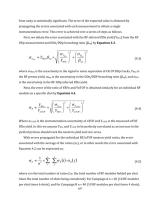 69
from unity is statistically significant. The error of the expected value is obtained by
propagating the errors associated with each measurement to obtain a single
instrumentation error. This error is achieved over a series of steps as follows.
First, we obtain the error associated with the RF inferred DDn yield (YRFn) from the RF
DDp measurement and DDn/DDp branching ratio (βnp) by Equation 4.3.
22


















npRFp
Y
npRFpY
npRFp
RFn
Y
Y




(4.3)
where σYRFp is the uncertainty in the signal to noise separation of CR-39 DDp tracks, YRFp is
the RF proton yield, σβnp is the uncertainty in the DDn/DDP branching ratio (βnp), and σRFn
is the uncertainty in the RF DDp inferred DDn yield.
Next, the error of the ratio of YRFn and YnTOF is obtained similarly for an individual RF
module on a specific shot by Equation 4.4.
22













nTOF
Y
RFn
Y
nTOF
RFn
R
YYY
Y nTOFRFn

 (4.4)
Where σYnTOF is the instrumentation uncertainty of nTOF and YnTOF is the measured nTOF
DDn yield. In this we assume YRFn and YnTOF to be perfectly correlated as an increase in the
yield of protons should track the neutron yield and vice versa.
With errors propagated for the individual RF/nTOF neutron yield ratios, the error
associated with the average of the ratios (σE), or in other words the error associated with
Equation 4.2 can be expressed as:
   ji
n
R
n
j
R
n
i
E   2
1
(4.5)
where n is the total number of ratios (i.e. the total number of RF modules fielded per shot
times the total number of shots being considered). For Campaign A n = 60 (10 RF modules
per shot times 6 shots), and for Campaign B n = 40 (10 RF modules per shot times 4 shots).
 