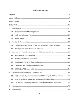 7
Table of Contents
Abstract.....................................................................................................................................................................3
Acknowledgements..............................................................................................................................................5
List of Figures.........................................................................................................................................................9
List of Tables........................................................................................................................................................ 15
1 Introduction................................................................................................................................................ 17
1.1 Nuclear Fusion and Nucleosynthesis........................................................................................ 20
1.2 High Energy Density Physics........................................................................................................ 29
1.3 Thesis Outline .................................................................................................................................... 30
2 Inertial Confinement Fusion ................................................................................................................ 33
2.1 Contemporary Motivation for Inertial Confinement Fusion Research........................ 33
2.2 The Physics of Inertial Confinement Fusion .......................................................................... 37
3 Previous DDn Yield Measurements and nTOF Calibration Methods.................................... 43
3.1 The Indium Activation Method ................................................................................................... 46
3.2 NOVA In/nTOF Cross-calibration............................................................................................... 49
3.3 OMEGA In/NOVA nTOF Cross-calibration.............................................................................. 49
3.4 OMEGA nTOF/CR-39 Neutron Verification............................................................................ 50
3.5 OMEGA In/nTOF Cross-calibration........................................................................................... 51
4 Measuring the Absolute DDn Yield on OMEGA............................................................................. 53
4.1 High Accuracy YDDp Measurements on OMEGA using CR-39 Range Filters............... 54
4.2 Relation Between Particle Flux Anisotropies and Bang Time......................................... 63
4.3 CR-39/nTOF Yield Comparison and Calibration Coefficient Verification .................. 66
5 Conclusion................................................................................................................................................... 72
6 Bibliography............................................................................................................................................... 74
 