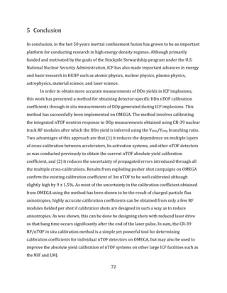 72
5 Conclusion
In conclusion, in the last 50 years inertial confinement fusion has grown to be an important
platform for conducting research in high energy density regimes. Although primarily
funded and motivated by the goals of the Stockpile Stewardship program under the U.S.
National Nuclear Security Administration, ICF has also made important advances in energy
and basic research in HEDP such as atomic physics, nuclear physics, plasma physics,
astrophysics, material science, and laser science.
In order to obtain more accurate measurements of DDn yields in ICF implosions,
this work has presented a method for obtaining detector-specific DDn nTOF calibration
coefficients through in situ measurements of DDp generated during ICF implosions. This
method has successfully been implemented on OMEGA. The method involves calibrating
the integrated nTOF neutron response to DDp measurements obtained using CR-39 nuclear
track RF modules after which the DDn yield is inferred using the YDDn/YDDp branching ratio.
Two advantages of this approach are that (1) it reduces the dependence on multiple layers
of cross-calibration between accelerators, In-activation systems, and other nTOF detectors
as was conducted previously to obtain the current nTOF absolute yield calibration
coefficient, and (2) it reduces the uncertainty of propagated errors introduced through all
the multiple cross-calibrations. Results from exploding pusher shot campaigns on OMEGA
confirm the existing calibration coefficient of 3m nTOF to be well calibrated although
slightly high by 9 ± 1.5%. As most of the uncertainty in the calibration coefficient obtained
from OMEGA using the method has been shown to be the result of charged particle flux
anisotropies, highly accurate calibration coefficients can be obtained from only a few RF
modules fielded per shot if calibration shots are designed in such a way as to reduce
anisotropies. As was shown, this can be done be designing shots with reduced laser drive
so that bang time occurs significantly after the end of the laser pulse. In sum, the CR-39
RF/nTOF in situ calibration method is a simple yet powerful tool for determining
calibration coefficients for individual nTOF detectors on OMEGA, but may also be used to
improve the absolute yield calibration of nTOF systems on other large ICF facilities such as
the NIF and LMJ.
 