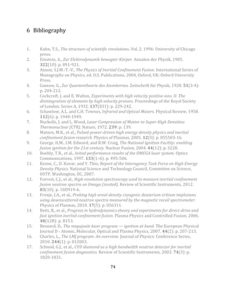74
6 Bibliography
1. Kuhn, T.S., The structure of scientific revolutions. Vol. 2. 1996: University of Chicago
press.
2. Einstein, A., Zur Elektrodynamik bewegter Körper. Annalen der Physik, 1905.
322(10): p. 891-921.
3. Atzeni, S.J.M.-T.-V., The Physics of Inertial Confinement Fusion. International Series of
Monographs on Physics, ed. O.S. Publications. 2004, Oxford, UK: Oxford University
Press.
4. Gamow, G., Zur Quantentheorie des Atomkernes. Zeitschrift für Physik, 1928. 51(3-4):
p. 204-212.
5. Cockcroft, J. and E. Walton, Experiments with high velocity positive ions. II. The
disintegration of elements by high velocity protons. Proceedings of the Royal Society
of London. Series A, 1932. 137(831): p. 229-242.
6. Schawlow, A.L. and C.H. Townes, Infrared and Optical Masers. Physical Review, 1958.
112(6): p. 1940-1949.
7. Nuckolls, J. and L. Wood, Laser Compression of Matter to Super-High Densities:
Thermonuclear (CTR). Nature, 1972. 239: p. 139.
8. Matzen, M.K., et al., Pulsed-power-driven high energy density physics and inertial
confinement fusion research. Physics of Plasmas, 2005. 12(5): p. 055503-16.
9. George, H.M., I.M. Edward, and R.W. Craig, The National Ignition Facility: enabling
fusion ignition for the 21st century. Nuclear Fusion, 2004. 44(12): p. S228.
10. Boehly, T.R., et al., Initial performance results of the OMEGA laser system. Optics
Communications, 1997. 133(1–6): p. 495-506.
11. Keane, C., D. Kovar, and Y. Thio, Report of the Interagency Task Force on High Energy
Density Physics. National Science and Technology Council, Committee on Science,
OSTP, Washington, DC, 2007.
12. Forrest, C.J., et al., High-resolution spectroscopy used to measure inertial confinement
fusion neutron spectra on Omega (invited). Review of Scientific Instruments, 2012.
83(10): p. 10D919-6.
13. Frenje, J.A., et al., Probing high areal-density cryogenic deuterium-tritium implosions
using downscattered neutron spectra measured by the magnetic recoil spectrometer.
Physics of Plasmas, 2010. 17(5): p. 056311.
14. Betti, R., et al., Progress in hydrodynamics theory and experiments for direct-drive and
fast ignition inertial confinement fusion. Plasma Physics and Controlled Fusion, 2006.
48(12B): p. B153.
15. Besnard, D., The megajoule laser program — ignition at hand. The European Physical
Journal D - Atomic, Molecular, Optical and Plasma Physics, 2007. 44(2): p. 207-213.
16. Charles, L., The LMJ program: An overview. Journal of Physics: Conference Series,
2010. 244(1): p. 012003.
17. Schmid, G.J., et al., CVD diamond as a high bandwidth neutron detector for inertial
confinement fusion diagnostics. Review of Scientific Instruments, 2003. 74(3): p.
1828-1831.
 