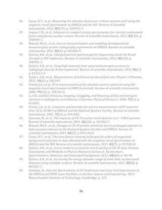 76
36. Casey, D.T., et al., Measuring the absolute deuterium--tritium neutron yield using the
magnetic recoil spectrometer at OMEGA and the NIF. Review of Scientific
Instruments, 2012. 83(10): p. 10D912-3.
37. Seguin, F.H., et al., Advances in compact proton spectrometers for inertial-confinement
fusion and plasma nuclear science. Review of Scientific Instruments, 2012. 83(10): p.
10D908-3.
38. Manuel, M.J.E., et al., Source characterization and modeling development for
monoenergetic-proton radiography experiments on OMEGA. Review of scientific
instruments, 2012. 83(6): p. 063506-9.
39. Zylstra, A.B., et al., Charged-particle spectroscopy for diagnosing shock rho R and
strength in NIF implosions. Review of scientific instruments, 2012. 83(10): p.
10D901-3.
40. Zylstra, A.B., et al., Using high-intensity laser-generated energetic protons to
radiograph directly driven implosions. Review of scientific instruments, 2012. 83(1):
p. 013511-9.
41. Zylstra, A.B., et al., Measurements of hohlraum-produced fast ions. Physics of Plasmas,
2012. 19(4): p. 042707.
42. Frenje, J.A., et al., First measurements of the absolute neutron spectrum using the
magnetic recoil spectrometer at OMEGA (invited). Review of scientific instruments,
2008. 79(10): p. 10E502-6.
43. Li, C.K. and R.D. Petrasso, Stopping, straggling, and blooming of directed energetic
electrons in hydrogenic and arbitrary-Z plasmas. Physical Review E, 2006. 73(1): p.
016402.
44. Frenje, J.A., et al., A neutron spectrometer for precise measurements of DT neutrons
from 10 to 18 MeV at OMEGA and the National Ignition Facility. Review of scientific
instruments, 2001. 72(1): p. 854-858.
45. Sinenian, N., et al., The response of CR-39 nuclear track detector to 1--9 MeV protons.
Review of scientific instruments, 2011. 82(10): p. 103303-7.
46. Manuel, M.J.E., et al., Changes in CR-39 proton sensitivity due to prolonged exposure to
high vacuums relevant to the National Ignition Facility and OMEGA. Review of
scientific instruments, 2011. 82(9): p. 095110-8.
47. Casey, D.T., et al., The coincidence counting technique for orders of magnitude
background reduction in data obtained with the magnetic recoil spectrometer at
OMEGA and the NIF. Review of scientific instruments, 2011. 82(7): p. 073502-8.
48. Zylstra, A.B., et al., A new model to account for track overlap in CR-39 data. Nuclear
Instruments and Methods in Physics Research Section A: Accelerators,
Spectrometers, Detectors and Associated Equipment, 2012. 681(0): p. 84-90.
49. Zylstra, A.B., et al., Increasing the energy dynamic range of solid-state nuclear track
detectors using multiple surfaces. Review of scientific instruments, 2011. 82(8): p.
083301-7.
50. Sinenian, N., Fast-Ion Spectrometry of ICF Implosions and Laser-Foil Experiments at
the OMEGA and MTW Laser Facilities, in Nuclear Science and Engineering. 2013,
Massachusetts Institute of Technology: Cambridge. p. 225.
 