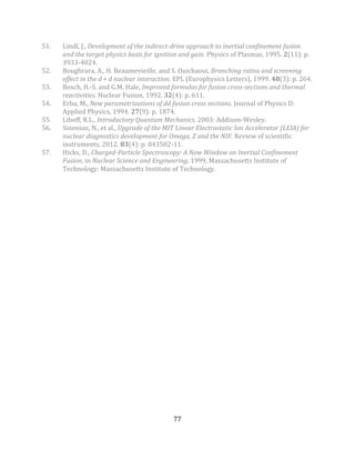 77
51. Lindl, J., Development of the indirect-drive approach to inertial confinement fusion
and the target physics basis for ignition and gain. Physics of Plasmas, 1995. 2(11): p.
3933-4024.
52. Boughrara, A., H. Beaumevieille, and S. Ouichaoui, Branching ratios and screening
effect in the d + d nuclear interaction. EPL (Europhysics Letters), 1999. 48(3): p. 264.
53. Bosch, H.-S. and G.M. Hale, Improved formulas for fusion cross-sections and thermal
reactivities. Nuclear Fusion, 1992. 32(4): p. 611.
54. Erba, M., New parametrizations of dd fusion cross sections. Journal of Physics D:
Applied Physics, 1994. 27(9): p. 1874.
55. Liboff, R.L., Introductory Quantum Mechanics. 2003: Addison-Wesley.
56. Sinenian, N., et al., Upgrade of the MIT Linear Electrostatic Ion Accelerator (LEIA) for
nuclear diagnostics development for Omega, Z and the NIF. Review of scientific
instruments, 2012. 83(4): p. 043502-11.
57. Hicks, D., Charged-Particle Spectroscopy: A New Window on Inertial Confinement
Fusion, in Nuclear Science and Engineering. 1999, Massachusetts Institute of
Technology: Massachusetts Institute of Technology.
 