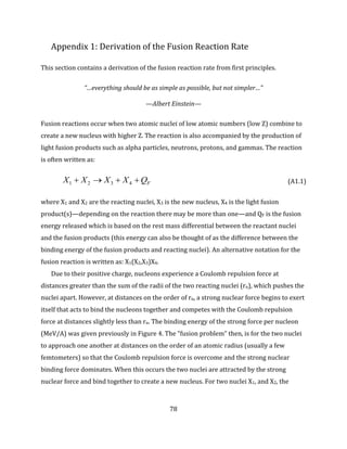 78
Appendix 1: Derivation of the Fusion Reaction Rate
This section contains a derivation of the fusion reaction rate from first principles.
“…everything should be as simple as possible, but not simpler…”
—Albert Einstein—
Fusion reactions occur when two atomic nuclei of low atomic numbers (low Z) combine to
create a new nucleus with higher Z. The reaction is also accompanied by the production of
light fusion products such as alpha particles, neutrons, protons, and gammas. The reaction
is often written as:
FQXXXX  4321 (A1.1)
where X1 and X2 are the reacting nuclei, X3 is the new nucleus, X4 is the light fusion
product(s)—depending on the reaction there may be more than one—and QF is the fusion
energy released which is based on the rest mass differential between the reactant nuclei
and the fusion products (this energy can also be thought of as the difference between the
binding energy of the fusion products and reacting nuclei). An alternative notation for the
fusion reaction is written as: X1(X2,X3)X4.
Due to their positive charge, nucleons experience a Coulomb repulsion force at
distances greater than the sum of the radii of the two reacting nuclei (rn), which pushes the
nuclei apart. However, at distances on the order of rn, a strong nuclear force begins to exert
itself that acts to bind the nucleons together and competes with the Coulomb repulsion
force at distances slightly less than rn. The binding energy of the strong force per nucleon
(MeV/A) was given previously in Figure 4. The “fusion problem” then, is for the two nuclei
to approach one another at distances on the order of an atomic radius (usually a few
femtometers) so that the Coulomb repulsion force is overcome and the strong nuclear
binding force dominates. When this occurs the two nuclei are attracted by the strong
nuclear force and bind together to create a new nucleus. For two nuclei X1, and X2, the
 