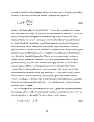 79
potential of the Coulomb force between the two particles is given by Coulomb’s law and the
potential can be readily derived from Maxwell’s equations and is given as:
 
r
qZZ
rVCoul
0
2
21
4
 (A1.2)
where q is the charge of an electron (1.602 x 10-19 C), ε0 is the permittivity of free space,
and r (measured in meters) is the separation distance between nuclei X1 and X2. In contrast
to the Coulomb potential, the potential due to the strong nuclear force is much more
complicated and does not have an analogous derivation from first principles in the same
way that the Coulomb potential and Lorentz force is derived from Maxwell’s equations.
Rather, the strong nuclear force is often characterized empirically through scattering
experiments where a functional form for the force is fitted to the data. Notwithstanding, the
qualitative behavior of the nuclear force is straightforward. At extremely short distances (r
<<rn) the nuclear force is highly repulsive. Were it not so nucleons would continue to
collapse into one another and there would be no separation between them. At slightly
greater distances (r <rn) the nuclear force becomes highly attractive so as to bind the
nucleons together. At these short ranges the nuclear force dominates the Coulomb
repulsion force so that multiple protons (and neutrons) are held together within close
proximity despite the protons having positive charge. At a range approximately equal to
the nuclear radius, the nuclear binding force drops off significantly and the Coulomb
repulsive force begins to dominate. At a short distance greater than the nuclear radius, the
Coulomb potential peaks and then falls off as 1/r. A typical potential profile of the fusion
problem is given in Figure 27.
For the fusion problem, we take the nuclear radius (rn) to be the sum of the radii of the
two reacting nuclei X1 and X2. This distance is typically measured in femtometers (10-15 m)
which is equivalent to 1 Fermi (F). The sum of the two radii is given as:
 3/13/1
0 21 XXn AARr  (A1.3)
 