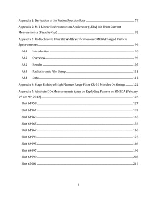 8
Appendix 1: Derivation of the Fusion Reaction Rate ........................................................................... 78
Appendix 2: MIT Linear Electrostatic Ion Accelerator (LEIA) Ion Beam Current
Measurements (Faraday Cup)....................................................................................................................... 92
Appendix 3: Radiochromic Film Slit Width Verification on OMEGA Charged Particle
Spectrometers..................................................................................................................................................... 96
A4.1 Introduction ................................................................................................................................... 96
A4.2 Overview.......................................................................................................................................... 96
A4.2 Results............................................................................................................................................105
A4.3 Radiochromic Film Setup........................................................................................................111
A4.4 Data..................................................................................................................................................112
Appendix 4: Stage Etching of High Fluence Range Filter CR-39 Modules On Omega............122
Appendix 5: Absolute DDp Measurements taken on Exploding Pushers on OMEGA (Febuary
7th and 9th, 2012)..............................................................................................................................................126
Shot 64958.....................................................................................................................................................127
Shot 64961.....................................................................................................................................................137
Shot 64963.....................................................................................................................................................146
Shot 64965.....................................................................................................................................................156
Shot 64967.....................................................................................................................................................166
Shot 64993.....................................................................................................................................................176
Shot 64995.....................................................................................................................................................186
Shot 64997.....................................................................................................................................................196
Shot 64999.....................................................................................................................................................206
Shot 65001.....................................................................................................................................................216
 