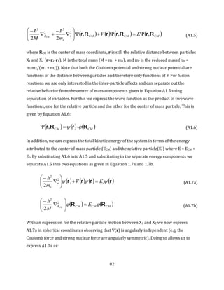 82
       CMCMCMr
r
R EV
mM CM
RrRrrRr ,,,
22
2
2
2
2









 
(A1.5)
where RCM is the center of mass coordinate, r is still the relative distance between particles
X1 and X2 (r=r2-r1), M is the total mass (M = m1 + m2), and mr is the reduced mass (mr =
m1m2/(m1 + m2)). Note that both the Coulomb potential and strong nuclear potential are
functions of the distance between particles and therefore only functions of r. For fusion
reactions we are only interested in the inter-particle affects and can separate out the
relative behavior from the center of mass components given in Equation A1.5 using
separation of variables. For this we express the wave function as the product of two wave
functions, one for the relative particle and the other for the center of mass particle. This is
given by Equation A1.6:
     CMCM RrRr   , (A1.6)
In addition, we can express the total kinetic energy of the system in terms of the energy
attributed to the center of mass particle (ECM) and the relative particle(Er) where E = ECM +
Er. By substituting A1.6 into A1.5 and substituting in the separate energy components we
separate A1.5 into two equations as given in Equation 1.7a and 1.7b.
       rrrr  rr
r
EV
m







 2
2
2

(A1.7a)
   CMCMCMR E
M CM
RR  






 2
2
2

(A1.7b)
With an expression for the relative particle motion between X1 and X2 we now express
A1.7a in spherical coordinates observing that V(r) is angularly independent (e.g. the
Coulomb force and strong nuclear force are angularly symmetric). Doing so allows us to
express A1.7a as:
 