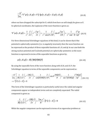 83
        ,,,,,,
2
2
2
rErrVr
mr

 
(A1.8)
where we have dropped the subscript for Er which from here on will simply be given as E.
In spherical coordinates, the Laplacian of the wave-function is given as:
  2
2
222
2
2
2
sin
1
sin
sin
11
,,































rrr
r
rr
r (A1.9)
For three dimensional Schrödinger equations of this kind, it can be shown that if the
potential is spherically symmetric (i.e. is angularly invariant), then the wave function can
be expressed as the product of three separable functions of r, θ, and ϕ. In our case both the
strong nuclear potential and Coulomb potential are spherically symmetric so the wave
function is expressed in terms of the separable functions as given by:
         rRr ,, (A1.10)
By using the separable form of the wave function along with A1.8, and A1.9, the
Schrödinger equation in terms of the separable components can be expressed as:
 
 
   
 
   
 
   0
sin
1
sin
sin
11
2
2
2
2
2
2
2















 













ErVr
r
rR
r
rrRmr 






(A1.11)
This form of the Schrödinger equation is particularly useful since the radial and angular
components appear as independent terms and are completely separated. The radial
component is given as:
 
     0
21
2
2
2










ErV
rm
r
rR
r
rrR
r

(A1.12)
While the angular component can be expressed in terms of an eigenvalue problem as:
 