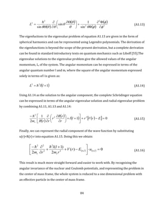 84
 
 
 
 
2
2
2
2
2
sin
1
sin
sin 




 







 





L (A1.13)
The eigenfuctions to the eigenvalue problem of equation A1.13 are given in the form of
spherical harmonics and can be represented using Legendre polynomials. The derivation of
the eigenfunctions is beyond the scope of the present derivation, but a complete derivation
can be found in standard introductory texts on quantum mechanics such as Liboff [55].The
eigenvalue solutions to the eigenvalue problem give the allowed values of the angular
momentum, L, of the system. The angular momentum can be expressed in terms of the
angular quantum number l and m, where the square of the angular momentum expressed
solely in terms of l is given as:
 122
 llL  (A1.14)
Using A1.14 as the solution to the angular component, the complete Schrödinger equation
can be expressed in terms of the angular eigenvalue solution and radial eigenvalue problem
by combining A1.11, A1.13 and A1.14:
 
       01
1
2
22
2
















ErVrll
r
rR
r
rrRmr

(A1.15)
Finally, we can represent the radial component of the wave function by substituting
u(r)=R(r)·r into equation A1.15. Doing this we obtain:
    0)(
2
)1(
2
,,2
2
2
22











lnln
rr
uErV
rm
ll
rm

(A1.16)
This result is much more straight forward and easier to work with. By recognizing the
angular invariance of the nuclear and Coulomb potentials, and representing the problem in
the center of mass frame, the whole system is reduced to a one dimensional problem with
an effective particle in the center of mass frame.
 