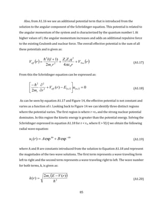 85
Also, from A1.16 we see an additional potential term that is introduced from the
solution to the angular component of the Schrödinger equation. This potential is related to
the angular momentum of the system and is characterized by the quantum number l. At
higher values of l, the angular momentum increases and adds an additional repulsive force
to the existing Coulomb and nuclear force. The overall effective potential is the sum of all
these potentials and is given as:
   rV
r
qZZ
rm
ll
rV Nuc
r
eff 


0
2
21
2
2
42
)1(


(A1.17)
From this the Schrödinger equation can be expressed as:
    0)(
2
,,2
22









lnlneff
r
uErV
rm

(A1.18)
As can be seen by equation A1.17 and Figure 14, the effective potential is not constant and
varies as a function of r. Looking back to Figure 14 we can identify three distinct regions
where the potential varies. The first region is where r <rn and the strong nuclear potential
dominates. In this region the kinetic energy is greater than the potential energy. Solving the
Schrödinger expressed in equation A1.18 for r < rn, where E > V(r) we obtain the following
radial wave equation:
ikrikr
BAru 
 expexp)(I (A1.19)
where A and B are constants introduced from the solution to Equation A1.18 and represent
the magnitudes of the two wave solutions. The first term represents a wave traveling form
left to right and the second term represents a wave traveling right to left. The wave number
for both terms, k, is given as:
 
2
)(2
)(

rVEm
rk r 
 (A1.20)
 