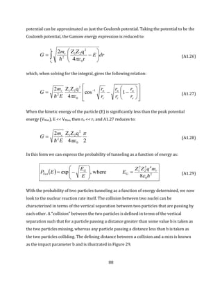 88
potential can be approximated as just the Coulomb potential. Taking the potential to be the
Coulomb potential, the Gamow energy expression is reduced to:
 






c
n
r
r
r
drE
m
G
r4
qZZ2
0
2
21
2

(A1.26)
which, when solving for the integral, gives the following relation:














 
c
n
c
n
c
nr
r
r
r
r
r
r
E
m
G 1cos
4
qZZ2 1
0
2
21
2

(A1.27)
When the kinetic energy of the particle (E) is significantly less than the peak potential
energy (VMax), E << VMax, then rn << rc and A1.27 reduces to:
24
qZZ2
0
2
21
2

E
m
G r

 (A1.28)
In this form we can express the probability of tunneling as a function of energy as:
  2
0
42
2
2
1
8
where,exp

r
G
G
Tun
mqZZ
E
E
E
EP 







 (A1.29)
With the probability of two particles tunneling as a function of energy determined, we now
look to the nuclear reaction rate itself. The collision between two nuclei can be
characterized in terms of the vertical separation between two particles that are passing by
each other. A “collision” between the two particles is defined in terms of the vertical
separation such that for a particle passing a distance greater than some value b is taken as
the two particles missing, whereas any particle passing a distance less than b is taken as
the two particles colliding. The defining distance between a collision and a miss is known
as the impact parameter b and is illustrated in Figure 29.
 