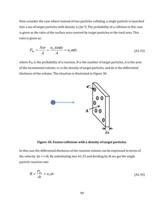 90
Now consider the case where instead of two particles colliding, a single particle is launched
into a sea of target particles with density n2 [m-3]. The probability of a collision in this case
is given as the ratio of the surface area covered by target particles to the total area. This
ratio is given as:
dxn
A
dxAn
A
N
PRn 

2
2
 (A1.33)
where PRn is the probability of a reaction, N is the number of target particles, A is the area
of the incremental volume, n2 is the density of target particles, and dx is the differential
thickness of the volume. The situation is illustrated in Figure 30.
Figure 30. Fusion collisions with a density of target particles.
In this case the differential thickness of the reaction volume can be expressed in terms of
the velocity: dx = v·dt. By substituting into A1.33 and dividing by dt we get the single
particle reaction rate:
vn
dt
P
R Rn
2 (A1.34)
X
X
dx

A
 