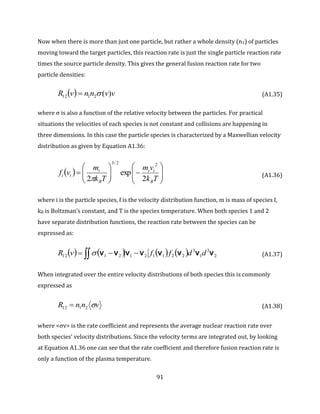 91
Now when there is more than just one particle, but rather a whole density (n1) of particles
moving toward the target particles, this reaction rate is just the single particle reaction rate
times the source particle density. This gives the general fusion reaction rate for two
particle densities:
  vvnnvR )(2112  (A1.35)
where σ is also a function of the relative velocity between the particles. For practical
situations the velocities of each species is not constant and collisions are happening in
three dimensions. In this case the particle species is characterized by a Maxwellian velocity
distribution as given by Equation A1.36:
  














Tk
vm
Tk
m
vf
B
ii
B
i
ii
2
exp
2
22/3
 (A1.36)
where i is the particle species, f is the velocity distribution function, m is mass of species I,
kB is Boltzman’s constant, and T is the species temperature. When both species 1 and 2
have separate distribution functions, the reaction rate between the species can be
expressed as:
        2
3
1
3
2211212112 vvvvvvvv ddffvR   (A1.37)
When integrated over the entire velocity distributions of both species this is commonly
expressed as
vnnR 2112  (A1.38)
where <σv> is the rate coefficient and represents the average nuclear reaction rate over
both species’ velocity distributions. Since the velocity terms are integrated out, by looking
at Equation A1.36 one can see that the rate coefficient and therefore fusion reaction rate is
only a function of the plasma temperature.
 