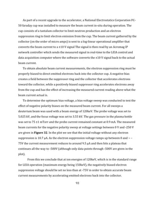 93
As part of a recent upgrade to the accelerator, a National Electrostatics Corporation FC-
50 faraday cup was installed to measure the beam current in-situ during operation. The
cup consists of a tantalum collector to limit neutron production and an electron
suppression ring to limit electron emission from the cup. The beam current gathered by the
collector (on the order of micro amps) is sent to a log-linear operational amplifier that
converts the beam current to a ±10 V signal The signal is then read by an Acromag IP
network controller which sends the measured signal in real-time to the LEIA control and
data acquisition computer where the software converts the ±10 V signal back to the actual
beam current.
To obtain absolute beam current measurements, the electron suppression ring must be
properly biased to direct emitted electrons back into the collector cup. A negative bias
creates a field between the suppressor ring and the collector that accelerates electrons
toward the collector, while a positively biased suppressor ring accelerates electrons away
from the cup and has the effect of increasing the measured current reading above what the
beam current actual is.
To determine the optimum bias voltage, a bias voltage sweep was conducted to test the
effect of negative polarity biases on the measured beam current. For all sweeps a
deuterium beam was used with a beam energy of 120keV. The probe voltage was set to
5.025 kV, and the focus voltage was set to 3.55 kV. The gas pressure in the plasma bottle
was set to 75 ±1 mTorr and the probe current remained constant at 0.9 mA. The measured
beam currents for the negative polarity sweep at voltage settings between 0 V and -250 V
are given in Figure 32. In the plot we see that the initial voltage without any electron
suppression is 10.7 μA. As the electron suppression voltage ramps up between 0 and ~ -
75V the current measurement reduces to around 9.5 μA and then hits a plateau that
continues all the way to -500V (although only data points through -500V are given in the
plot).
From this we conclude that at ion energies of 120keV, which is in the standard range
for LEIA operation (maximum energy being 150keV), the negatively biased electron
suppression voltage should be set no less than at -75V in order to obtain accurate beam
current measurements by accelerating emitted electrons back into the collector.
 