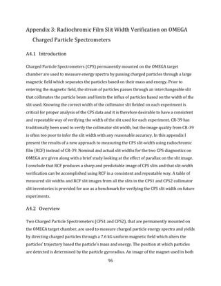 96
Appendix 3: Radiochromic Film Slit Width Verification on OMEGA
Charged Particle Spectrometers
A4.1 Introduction
Charged Particle Spectrometers (CPS) permanently mounted on the OMEGA target
chamber are used to measure energy spectra by passing charged particles through a large
magnetic field which separates the particles based on their mass and energy. Prior to
entering the magnetic field, the stream of particles passes through an interchangeable slit
that collimates the particle beam and limits the influx of particles based on the width of the
slit used. Knowing the correct width of the collimator slit fielded on each experiment is
critical for proper analysis of the CPS data and it is therefore desirable to have a consistent
and repeatable way of verifying the width of the slit used for each experiment. CR-39 has
traditionally been used to verify the collimator slit width, but the image quality from CR-39
is often too poor to infer the slit width with any reasonable accuracy. In this appendix I
present the results of a new approach to measuring the CPS slit-width using radiochromic
film (RCF) instead of CR-39. Nominal and actual slit widths for the two CPS diagnostics on
OMEGA are given along with a brief study looking at the effect of parallax on the slit image.
I conclude that RCF produces a sharp and predictable image of CPS slits and that slit-width
verification can be accomplished using RCF in a consistent and repeatable way. A table of
measured slit widths and RCF slit images from all the slits in the CPS1 and CPS2 collimator
slit inventories is provided for use as a benchmark for verifying the CPS slit width on future
experiments.
A4.2 Overview
Two Charged Particle Spectrometers (CPS1 and CPS2), that are permanently mounted on
the OMEGA target chamber, are used to measure charged particle energy spectra and yields
by directing charged particles through a 7.6 kG uniform magnetic field which alters the
particles’ trajectory based the particle’s mass and energy. The position at which particles
are detected is determined by the particle gyroradius. An image of the magnet used in both
 