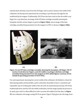 98
extends down directly across from the slit finger and is used to measure the width of the
collimator slit during each experiment by recording x-rays that pass through the slit
unaffected by the magnet. Traditionally, CR-39 has also been used on the slit-width x-ray
finger for x-ray detection. An image of the CPS data cartridge assembly showing the
baseplate and the various fingers is given in Figure 34(a), and an image of the data
cartridge assembly being mounted over the magnet on CPS1 is shown in Figure 34(b).
(a) (b)
Figure 34. (a) CPS data cartridge assembly showing the baseplate, slit finger, CR-39
nuclear track detector fingers, and slit-width x-ray finger. (b) Data cartridge
assembly being mounted over the magnet in CPS1 (Both figures courtesy of LLE
standard operating procedure D-ES-P-092).
For each experiment, knowing the correct width of the collimator slit fielded is critical for
determining yields and linewidths, and it is therefore desirable to have a consistent and
repeatable way of verifying the width of the slit used. As mentioned previously, CR-39 has
traditionally been used for CPS slit-width verification, but the image quality has proven to
be quite poor and it is often difficult to infer accurate slit widths from the data. In Figure
35, two collimator slit images using CR-39 are given. Figure 35(a) gives the slit image from
dx
A
Slit finger
CR-39
 