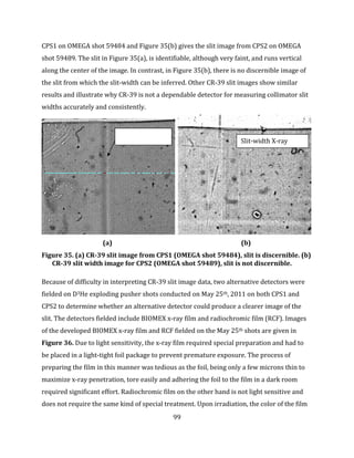 99
CPS1 on OMEGA shot 59484 and Figure 35(b) gives the slit image from CPS2 on OMEGA
shot 59489. The slit in Figure 35(a), is identifiable, although very faint, and runs vertical
along the center of the image. In contrast, in Figure 35(b), there is no discernible image of
the slit from which the slit-width can be inferred. Other CR-39 slit images show similar
results and illustrate why CR-39 is not a dependable detector for measuring collimator slit
widths accurately and consistently.
(a) (b)
Figure 35. (a) CR-39 slit image from CPS1 (OMEGA shot 59484), slit is discernible. (b)
CR-39 slit width image for CPS2 (OMEGA shot 59489), slit is not discernible.
Because of difficulty in interpreting CR-39 slit image data, two alternative detectors were
fielded on D3He exploding pusher shots conducted on May 25th, 2011 on both CPS1 and
CPS2 to determine whether an alternative detector could produce a clearer image of the
slit. The detectors fielded include BIOMEX x-ray film and radiochromic film (RCF). Images
of the developed BIOMEX x-ray film and RCF fielded on the May 25th shots are given in
Figure 36. Due to light sensitivity, the x-ray film required special preparation and had to
be placed in a light-tight foil package to prevent premature exposure. The process of
preparing the film in this manner was tedious as the foil, being only a few microns thin to
maximize x-ray penetration, tore easily and adhering the foil to the film in a dark room
required significant effort. Radiochromic film on the other hand is not light sensitive and
does not require the same kind of special treatment. Upon irradiation, the color of the film
Baseplate
Slit-width X-ray
finger
 