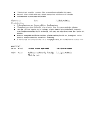 ● Office assistant; organizing, shredding, filing, scanning faxing and mailing documents.
● Answered phone calls for facility and clarified any questions and doubts to the customers
● Identified errors in contracts and procurements
06/2015-Present Costco Los Feliz, California
Front End Assistant
● Welcomed customers into the store and helped them locate items
● Educated customers about the brand to incite excitement about the company’s mission and values
● Used time efficiently when not serving customers including: cleaning up my area of work, organizing
boxes, helping other cashiers, getting membership cards ready, and asking if they would like a box for their
products
● Followed management needs such as:box run, go backs, cleaning the front end, pushing carts,stocker,
promoting the Costco Visa card, and executive membership
● Maintained high standards ofcustomer service during high-volume, fast-paced operations and busy hours
EDUCATION
08/2010 - 06/2014 Abraham Lincoln High School Los Angeles, California
08/2014 - Present California State University Northridge Los Angeles, California
Marketing Major
 