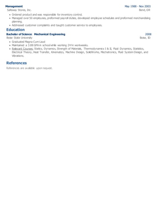 Management May 1988 - Nov 2003
Safeway Stores, Inc. Bend, OR
 Ordered product and was responsible for inventory control.
 Managed over 50 employees, preformed payroll duties, developed employee schedules and preformed merchandising
planning.
 Addressed customer complaints and taught customer service to employees.
Education
Bachelor of Science: Mechanical Engineering 2008
Boise State University Boise, ID
 Graduated Magna Cum Laud
 Maintained a 3.88 GPA in schoolwhile working 24 hr workweeks.
 Relevant Courses: Statics, Dynamics, Strength of Materials, Thermodynamics I & II, Fluid Dynamics, Statistics,
Electrical Theory, Heat Transfer, Kinematics, Machine Design, SolidWorks, Mechatronics, Fluid System Design, and
Vibrations.
References
References are available upon request.
 
