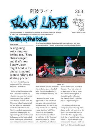 Make it rain in da club!
AWA LIFE
263
June
阿波ライフ
Ballin' in the Toke...continued on page 3
A monthly newsletter for the international residents of Tokushima Prefecture, produced
by TOPIA, the Tokushima Prefectural International Exchange Association.
ballin in the toke
Sarah Nelson
The Tokushima Indigo Socks baseball team welcomes two new
American players! (photos provided by Tokushima Indigo Socks)
I also know I might be going
out there with him to interpret
the coach’s instructions.
Sitting behind the dugout at JA
Bank Tokushima Stadium as a
volunteer interpreter has become
a regular part of my weekend
since the local baseball team, the
Tokushima Indigo Socks, signed
two new American players last
March: Jason Norderum and
Alex Cowart. Both are extremely
enthusiastic about playing in a
Japanese league, but neither speak
the language, so the Socks asked
around for bilingual volunteers to
assist with communication between
them and their coaches and fellow
players during games. Baseball
being the American Pastime, it
never occurred to me to say “no”.
Volunteering gave me an
opportunity to talk with Jason
and Alex, and communication
problems aside, they are loving
every minute. “It was definitely
a great decision,” said Alex,
formerly in the American
Association League and now
an outfielder for IS. “I met and
became friends with Eugene
[a.k.a. Yuji Nerei, IS infielder]
and his friend Yoshi, a coach in
the states. They told me about
an opportunity to play in Japan,
and I trusted their judgment so
decided to go for it. Besides
that, I was definitely excited to
play in a Japanese league.”
It’s not hard to believe that
foreign players would jump at the
chance to play ball here, given the
sport’s long history and level of
fanfare that these days possibly
rivals that of baseball in the United
States. As anyone who has lived
in this country for over a week can
Alex at bat
A sing-song
voice rings out
behind me, “Shoe
chaaaaaange!”
and that’s how
I know Jason
might head to the
pitcher’s mound
soon to relieve the
starting pitcher.
 