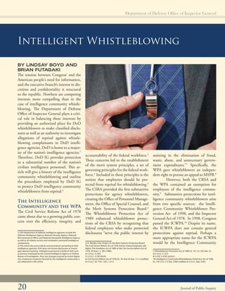 Department of Defense Office of Inspector General

Intelligent Whistleblowing
BY LINDSAY BOYD AND
BRIAN FUTAGAKI
The tension between Congress’ and the
American people’s need for information,
and the executive branch’s interest in dis­
cretion and confidentiality is structural
to the republic. Nowhere are competing
interests more compelling than in the
case of intelligence community whistle-
blowing. The Department of Defense
Office of Inspector General plays a criti­
cal role in balancing these interests by
providing an authorized place for DoD
whistleblowers to make classified disclo­
sures as well as an authority to investigate
allegations of reprisal against whistle-
blowing complainants in DoD intelli­
gence agencies. DoD is home to a major­
ity of the nation’s intelligence agencies.1
Therefore, DoD IG provides protection
to a substantial number of the nation’s
civilian intelligence personnel. This ar­
ticle will give a history of the intelligence
community whistleblowing and outline
the procedures employed by DoD IG
to protect DoD intelligence community
whistleblowers from reprisal.2
The Intelligence
Community and the WPA
The Civil Service Reform Act of 1978
came about due to a growing public con­
cern over the efficiency, integrity, and
1) The Department of Defense intelligence agencies include the
Defense Intelligence Agency, National Security Agency, National
Reconnaissance Office, and National Geospatial-Intelligence Agency
as well as all military service and combatant command intelligence
components.
2) This article discusses policies and procedures pertaining to DoD
intelligence agencies. DoD does not receive disclosures or investi­
gate reprisal involving intelligence personnel outside of DoD such
as persons employed by the Central Intelligence Agency or Federal
Bureau of Investigation. Also, any changes enacted by recent legisla­
tion creating an Inspector General for the intelligence community is
not addressed in this article.
accountability of the federal workforce.3
These concerns led to the establishment
of the merit system principles, a set of
governing principles for the federal work­
force.4
Included in these principles is the
notion that employees should be pro­
tected from reprisal for whistleblowing.5
The CSRA provided the first substantive
protections for agency whistleblowers,
creating the Office of Personnel Manage­
ment, the Office of Special Counsel, and
the Merit Systems Protection Board.6
The Whistleblower Protection Act of
1989 enhanced whistleblower protec­
tions of the CRSA by recognizing that
federal employees who make protected
disclosures “serve the public interest by
3) H. Manley Case, Project on the Merit Systems Protection Board: 

The Civil Service Reform Act of 1978: Article: Federal Employee Job 

Rights: The Pendleton Act of 1883 to the Civil Service Reform Act of 

1978, 29 How. L.J. 283 (1986).

4) 5 U.S.C. § 2301.

5) 5 U.S.C. § 2301(b)(9).

6) Civil Service Reform Act of 1978, P.L. 95-454; 92 Stat. 1111 (codified 

at 5 U.S.C. §§ 1101, 1201, 1211).

assisting in the elimination of fraud,
waste, abuse, and unnecessary govern­
ment expenditures.”7
Specifically, the
WPA gave whistleblowers an indepen­
dent right to pursue an appeal to MSPB.8
However, both the CRSA and
the WPA contained an exemption for
employees of the intelligence commu­
nity.9
Substantive protections for intel­
ligence community whistleblowers arise
from two specific sources: the Intelli­
gence Community Whistleblower Pro­
tection Act of 1998, and the Inspector
General Act of 1978. In 1998, Congress
passed the ICWPA.10
Despite its name,
the ICWPA does not contain general
protections against reprisal. Perhaps a
more appropriate name for the ICWPA
would be the Intelligence Community
7) Whistleblower Protection Act of 1989, P.L 101-12; 103 Stat. 16.

8) 5 U.S.C. § 1221.

9) 5 USC § 2302 (a)(2)(c).

10) Intelligence Community Whistleblower Protection Act of 1998, 

P.L. 105-272; 112 Stat. 2396 (codified at 5 U.S.C. App. § 8h).
20 Journal of Public Inquiry
 