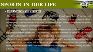 1.DEFINITION OF SPORTS:
The Word 'Sport' comes from the old French word called Desport which means "Leisure", but this word
has changed its connotation with the passing time. Now sports are no longer believed to be practiced only
in leisure time. Today they are one of the major parameters to judge a country's development and growth
and are fast becoming great career options for the future generations.
A sport is commonly defined as an organized, competitive, and skillful physical activity
requiring commitment and fair play. It is governed by a set of rules or customs. In a sport the key factors a
re the physical capabilities and skills of the competitor when determining the outcome (winning or losing)
. The physical activity involves the movement of people, animals and/or a variety of objects such as balls a
nd machines. In contrast, games such as card games and board games, though these could be called mind
sports, require only mental skills. Non-competitive activities such as jogging and rock-climbing are usuall
y classified as recreations.
SPORTS IN OUR LIFE
 