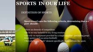 SPORTS IN OUR LIFE
SportAccord uses the following criteria, determining that a s
port should:
• Have an element of competition.
• Be in no way harmful to any living creature.
• not rely on equipment provided by a single supplier (excluding propr
ietary games such as arena football)
• Not rely on any "luck" element specifically designed into the sport.
DEFINITION OF SPORTS
 