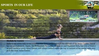 SPORTS IN OUR LIFE
India at Major International Sports Events
3. Asian Games [India at Asian games]
India hosted the Asian Games in 1951 and 1982 at New Delhi. India is the sixth most successful country
winning 602 medals including 139 gold. India has won the gold medal in Kabbadi ever since its inception
.
India is a member of the South Asian Zone of the Olympic Council of Asia (OCA), and has participated in
the Asian Games since their inception in 1951. The Indian Olympic Association, established in 1927, and
recognised in the same year by the International Olympic Committee, is the National Olympic Committe
e for India.
Medals by Games
India is one of the only seven countries that have competed in all the editions of the Asian Games. The ot
her six are Indonesia, Japan, the Philippines, Sri Lanka, Singapore and Thailand. India has won at least o
ne gold medal at every Asian Games, and always ranked within the top 10 nations of the medal table exce
pt in the 1990 Asian Games.
 