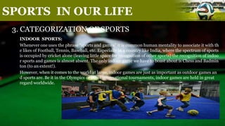 SPORTS IN OUR LIFE
3. CATEGORIZATION OF SPORTS
INDOOR SPORTS:
Whenever one uses the phrase “sports and games” it is common human mentality to associate it with th
e likes of Football, Tennis, Baseball, etc. Especially in a country like India, where the spectrum of sports
is occupied by cricket alone (leaving little space for recognition of other sports) the recognition of indoo
r sports and games is almost absent. The only indoor game we have to boast about is Chess and Badmin
ton (to an extent!).
However, when it comes to the world at large, indoor games are just as important as outdoor games an
d sports are. Be it in the Olympics or other international tournaments, indoor games are held in great
regard worldwide.
 