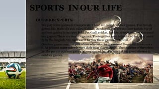 SPORTS IN OUR LIFE
OUTDOOR SPORTS:
We play some games in the open air. These are called outdoor games. The Indian
games like Hadu-du also called Kabadi, Dandaguli, etc. are outdoor games. We pl
ay these games in an open field. Football, cricket, hockey, tennis, etc. are also outd
oor games. These are western games. These games were introduced into our count
ry by the English. We have learnt to play these games quite well.
Outdoor games are now part of our education in the school. Formerly it was not s
o. At present many schools have their own playgrounds. The students of the schoo
ls take part in outdoor games. Youngman of India is now taking great interest in
outdoor games.
 