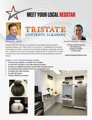 MEET YOUR LOCAL REDSTAR 
ADAM BROWN - PARTNER ANTHONY MONTEROSA - PARTNER 
Tristate Contents Cleaning is a complete in house high-capacity contents 
cleaning company. Our ‘Clean Team’ is on call 24 /7 - equipped with the latest 
technology and ready to respond to any disaster situation, residential, commer-cial, 
or large loss. Our area of coverage includes NJ, NY, CT and PA. We’re ready 
to provide you with professional contents cleaning and exceptional customer 
service. 
Tristate Complete Contents Cleaning is Ready: 
• To assess ALL projects, no matter how complex 
• To clean ALL contents in one high-capacity location 
• To pack-out, digitally inventory, and provide detailed reports 
• To provide pricing analysis for all non-salvageable items 
• To reduce the claim severity 
• To make life easier 
• Tristate, READY to respond 
Tristate Contents Cleaning 
299 Fairfield Ave. 
Fairfield, NJ 07004 
973.287.4397 
www.tristatecontents.com 
 