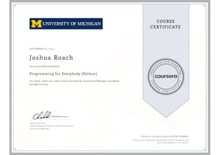 EDUCA
T
ION FOR EVE
R
YONE
CO
U
R
S
E
C E R T I F
I
C
A
TE
COURSE
CERTIFICATE
SEPTEMBER 03, 2015
Joshua Roach
Programming for Everybody (Python)
an 11 week online non-credit course authorized by University of Michigan and offered
through Coursera
has successfully completed
Charles Severance
Clinical Associate Professor, School of Information
University of Michigan
Verify at coursera.org/verify/FXCV4R9N24
Coursera has confirmed the identity of this individual and
their participation in the course.
 