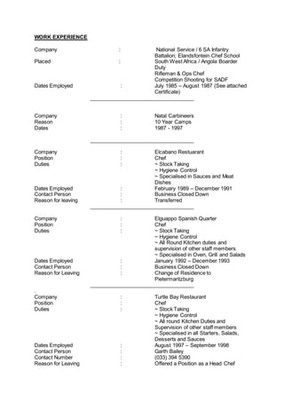 WORK EXPERIENCE
Company : National Service / 6 SA Infantry
Battalion; Elandsfontein Chef School
Placed : South West Africa / Angola Boarder
Duty
Rifleman & Ops Chef
Competition Shooting for SADF
Dates Employed : July 1985 – August 1987 (See attached
Certificate)
____________________________________
Company : Natal Carbineers
Reason : 10 Year Camps
Dates : 1987 - 1997
____________________________________
Company : Elcabano Restuarant
Position : Chef
Duties : ~ Stock Taking
~ Hygiene Control
~ Specialised in Sauces and Meat
Dishes
Dates Employed : February 1989 – December 1991
Contact Person : Business Closed Down
Reason for leaving : Transferred
____________________________________
Company : Elguappo Spanish Quarter
Position : Chef
Duties : ~ Stock Taking
~ Hygiene Control
~ All Round Kitchen duties and
supervision of other staff members
~ Specialised in Oven, Grill and Salads
Dates Employed : January 1992 – December 1993
Contact Person : Business Closed Down
Reason for Leaving : Change of Residence to
Pietermaritzburg
____________________________________
.
Company : Turtle Bay Restaurant
Position : Chef
Duties : ~ Stock Taking
~ Hygiene Control
~ All round Kitchen Duties and
Supervision of other staff members
~ Specialised in all Starters, Salads,
Desserts and Sauces
Dates Employed : August 1997 – September 1998
Contact Person : Garth Bailey
Contact Number : (033) 394 5390
Reason for Leaving : Offered a Position as a Head Chef
 