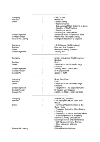 ____________________________________
Company : Café Du Midi
Position : Head Chef
Duties : ~ Stock Taking
~ Hygiene Control
~ Supervising of Daily Ordering of Stock
~ Handling of Staff Training
~ Creating of Menus
~ Creating of Daily Specials
Dates Employed : September 1998 – September 1999
Contact Person : Peter Street (Business Closed)
Reason for Leaving : Change of Residence to England
____________________________________
Company : J & B Catering (Self Employed)
Position : Director / Sole Proprietor
Duties : Ran own Catering Business
Dates Employed : January 202
____________________________________
Company : African Enterprises (Part time when
Needed)
Position : Chef
Duties : ~ Assisted in the Kitchen for large
functions
Dates Employed : January 2002 – March 2002
Contact Person : Mr R Engelbrecht
Contact No : (033) 347 1911
____________________________________
Company : Royal Swazi Sun
Position : Chef
Duties : ~ Assisted in the Kitchen for large
functions
Dates Employed : 13 September – 19 September 2003
Contact Person : Mr Harpert Van Seggelen
Contact No. : (+268) 416 5399 / (+268) 602 0730
___________________________________
Company : SHRM/ESS(Compass)
Position : Chef Manager/EXXON Mobil Staff
House
Duties : - Running of Accommodation at the
Guest House
- Preparing, Budgeting, Stock Control
- Ordering
- Preparation of Menus and Daily Meals
- All round operation of Hospitality
Services, Laundry Services and
Cleaning Services and Maintenance
- Staff Management and Training
- Client Liaison on all levels
6 Months
Reason for Leaving : Offered Position Offshore
 