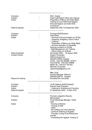 _____________________________________
Company : ESS : Angola
Position : Chief Cook/Robert H Boh (Acc Vessel)
Duties : Preparation of Menus and Daily Meals
Training of Local Staff Food Hygiene,
Personal Hygiene and Safe Work
Procedures
Dates Employed : September 2003 TO September 2004
_____________________________________
Company : Compass/ESS/Express
Position : Camp Boss
Duties : ~ Running of Accommodation on Oil Rig
- Preparing, Budgeting, Stock Control
- Ordering
- Preparation of Menus and Daily Meals
- All round operation of Hospitality
Services on-board on Oil Rig
- Staff Management and Training
- Client Liaison on all levels
Dates Employed : 25 October 2004 - 25 August 2009
Contact Person : Clayton Fernandes
Offshore Supervisor
0024491270040 (Angola)
Tel No: +244 222 393486 / 331911
Facsimile No: +244 222 336696
Mobile No: +244 912 700 403.
Alternate Email Add:
claytonangola@yahoo.com
Mike Scott
Express Manager Offshore
00244912306131 (Angola)
Reason for leaving : Exceeded the visa quota.
_____________________________________
Company : J & B Catering (Self Employed)
Position : Director /Sole Proprietor
Duties : ~ Catering for Wedding and Functions
Dates Employed : 01 September 2009 - 14 April 2010
_____________________________________
Company : Pomene Lodge/Arra Resorts,
Mozambique
Position : Food & Beverage Manager / Head
Chef
Duties : - Running of Kitchen
- Training of Staff
- Stock.
- All Cooking and menu planning
- Control & Ordering of Supplies
- The daily running of the Restaurant
and Bar
- Overseeing the Hygiene Training of
 