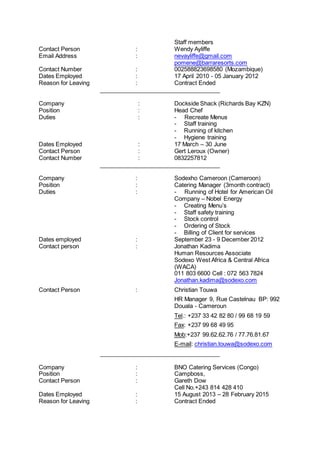 Staff members
Contact Person : Wendy Ayliffe
Email Address : nevayliffe@gmail.com
pomene@barraresorts.com
Contact Number : 002588823698580 (Mozambique)
Dates Employed : 17 April 2010 - 05 January 2012
Reason for Leaving : Contract Ended
_____________________________________
Company : Dockside Shack (Richards Bay KZN)
Position : Head Chef
Duties : - Recreate Menus
- Staff training
- Running of kitchen
- Hygiene training
Dates Employed : 17 March – 30 June
Contact Person : Gert Leroux (Owner)
Contact Number : 0832257812
_____________________________________
Company : Sodexho Cameroon (Cameroon)
Position : Catering Manager (3month contract)
Duties : - Running of Hotel for American Oil
Company – Nobel Energy
- Creating Menu’s
- Staff safety training
- Stock control
- Ordering of Stock
- Billing of Client for services
Dates employed : September 23 - 9 December 2012
Contact person : Jonathan Kadima
Human Resources Associate
Sodexo West Africa & Central Africa
(WACA)
011 803 6600 Cell : 072 563 7824
Jonathan.kadima@sodexo.com
Contact Person : Christian Touwa
HR Manager 9, Rue Castelnau BP: 992
Douala - Cameroun
Tel.: +237 33 42 82 80 / 99 68 19 59
Fax: +237 99 68 49 95
Mob:+237 99.62.62.76 / 77.76.81.67
E-mail: christian.touwa@sodexo.com
_____________________________________
Company : BNO Catering Services (Congo)
Position : Campboss,
Contact Person : Gareth Dow
Cell No.+243 814 428 410
Dates Employed : 15 August 2013 – 28 February 2015
Reason for Leaving : Contract Ended
 