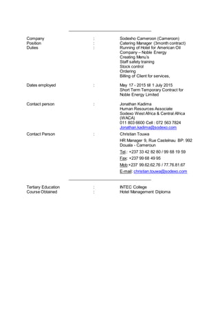 _____________________________________
Company : Sodexho Cameroon (Cameroon)
Position : Catering Manager (3month contract)
Duties : Running of Hotel for American Oil
Company – Noble Energy
Creating Menu’s
Staff safety training
Stock control
Ordering
Billing of Client for services,
Dates employed : May 17 - 2015 till 1 July 2015
Short Term Temporary Contract for
Noble Energy Limited
Contact person : Jonathan Kadima
Human Resources Associate
Sodexo West Africa & Central Africa
(WACA)
011 803 6600 Cell : 072 563 7824
Jonathan.kadima@sodexo.com
Contact Person : Christian Touwa
HR Manager 9, Rue Castelnau BP: 992
Douala - Cameroun
Tel.: +237 33 42 82 80 / 99 68 19 59
Fax: +237 99 68 49 95
Mob:+237 99.62.62.76 / 77.76.81.67
E-mail: christian.touwa@sodexo.com
_____________________________________
Tertiary Education : INTEC College
Course Obtained : Hotel Management Diploma
 
