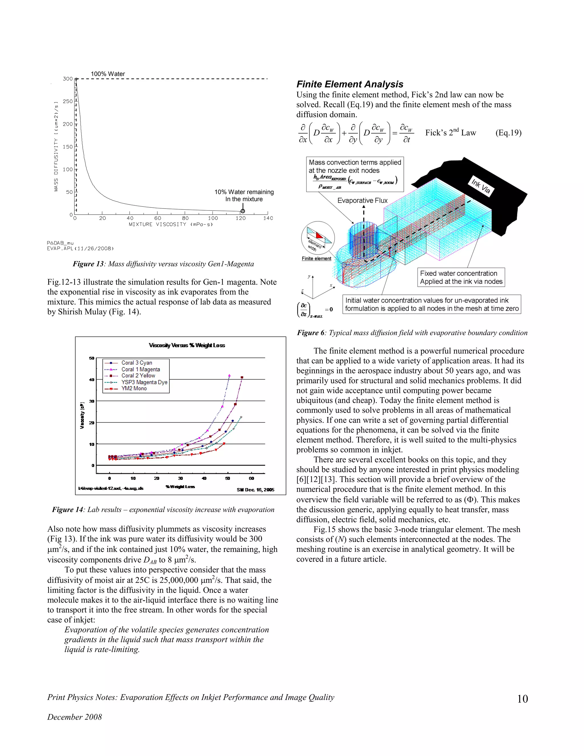 Print Physics Notes: Evaporation Effects on Inkjet Performance and Image Quality
December 2008
10
Figure 13: Mass diffusivity versus viscosity Gen1-Magenta
Fig.12-13 illustrate the simulation results for Gen-1 magenta. Note
the exponential rise in viscosity as ink evaporates from the
mixture. This mimics the actual response of lab data as measured
by Shirish Mulay (Fig. 14).
Figure 14: Lab results – exponential viscosity increase with evaporation
Also note how mass diffusivity plummets as viscosity increases
(Fig 13). If the ink was pure water its diffusivity would be 300
m2
/s, and if the ink contained just 10% water, the remaining, high
viscosity components drive DAB to 8 m2
/s.
To put these values into perspective consider that the mass
diffusivity of moist air at 25C is 25,000,000 m2
/s. That said, the
limiting factor is the diffusivity in the liquid. Once a water
molecule makes it to the air-liquid interface there is no waiting line
to transport it into the free stream. In other words for the special
case of inkjet:
Evaporation of the volatile species generates concentration
gradients in the liquid such that mass transport within the
liquid is rate-limiting.
Finite Element Analysis
Using the finite element method, Fick’s 2nd law can now be
solved. Recall (Eq.19) and the finite element mesh of the mass
diffusion domain.
t
c
y
c
D
yx
c
D
x
WWW






















Fick’s 2nd
Law (Eq.19)
Figure 6: Typical mass diffusion field with evaporative boundary condition
The finite element method is a powerful numerical procedure
that can be applied to a wide variety of application areas. It had its
beginnings in the aerospace industry about 50 years ago, and was
primarily used for structural and solid mechanics problems. It did
not gain wide acceptance until computing power became
ubiquitous (and cheap). Today the finite element method is
commonly used to solve problems in all areas of mathematical
physics. If one can write a set of governing partial differential
equations for the phenomena, it can be solved via the finite
element method. Therefore, it is well suited to the multi-physics
problems so common in inkjet.
There are several excellent books on this topic, and they
should be studied by anyone interested in print physics modeling
[6][12][13]. This section will provide a brief overview of the
numerical procedure that is the finite element method. In this
overview the field variable will be referred to as (). This makes
the discussion generic, applying equally to heat transfer, mass
diffusion, electric field, solid mechanics, etc.
Fig.15 shows the basic 3-node triangular element. The mesh
consists of (N) such elements interconnected at the nodes. The
meshing routine is an exercise in analytical geometry. It will be
covered in a future article.
100% Water
10% Water remaining
In the mixture
 