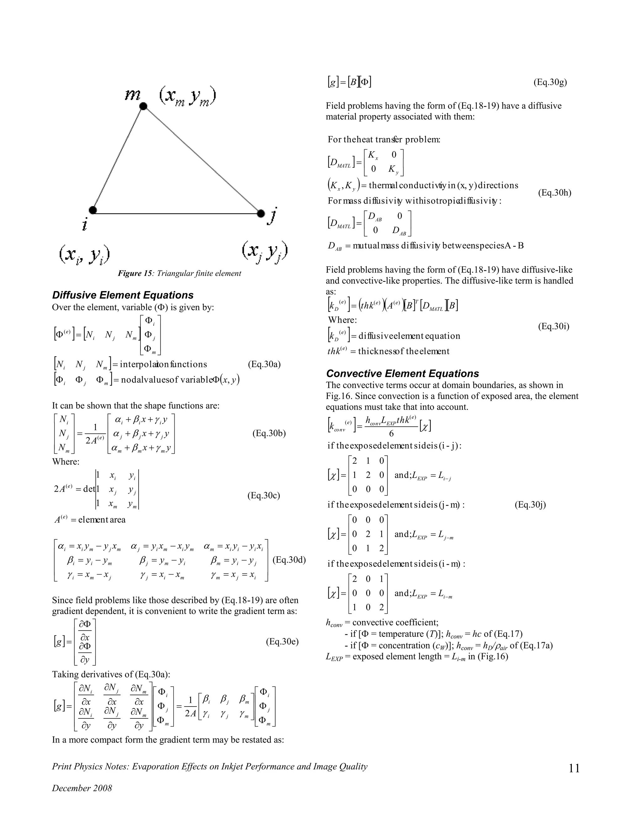 Print Physics Notes: Evaporation Effects on Inkjet Performance and Image Quality
December 2008
11
Figure 15: Triangular finite element
Diffusive Element Equations
Over the element, variable () is given by:
   
 
   yx
NNN
NNN
mji
mji
m
j
i
mji
e
,variableofvaluesnodal
functionsioninterpolat
)(
















(Eq.30a)
It can be shown that the shape functions are:
























yx
yx
yx
A
N
N
N
mmm
jjj
iii
e
m
j
i



)(
2
1
(Eq.30b)
Where:
areaelement
1
1
1
det2
)(
)(


e
mm
jj
ii
e
A
yx
yx
yx
A
(Eq.30c)













ijmmijjmi
jimimjmii
iiiimmimijmjmii
xxxxxx
yyyyyy
xyyxyxxyxyyx



(Eq.30d)
Since field problems like those described by (Eq.18-19) are often
gradient dependent, it is convenient to write the gradient term as:
 

















y
xg (Eq.30e)
Taking derivatives of (Eq.30a):
 


























































m
j
i
mji
mji
m
j
i
mji
mji
A
y
N
y
N
y
N
x
N
x
N
x
N
g


2
1
In a more compact form the gradient term may be restated as:
     Bg (Eq.30g)
Field problems having the form of (Eq.18-19) have a diffusive
material property associated with them:
 
 
 
B-Aspeciesbetweenydiffusivitmassmutual
0
0
:ydiffusivitisotropicy withdiffusivitmassFor
directionsy)(x,intyconductivithermal,
0
0
:problemferheat transFor the
















AB
AB
AB
MATL
yx
y
x
MATL
D
D
D
D
KK
K
K
D
(Eq.30h)
Field problems having the form of (Eq.18-19) have diffusive-like
and convective-like properties. The diffusive-like term is handled
as:
        
 
elementtheofthickness
equationelementdiffusive
:Where
)(
)(
)()()(



e
e
D
MATL
Teee
D
thk
k
BDBAthkk
(Eq.30i)
Convective Element Equations
The convective terms occur at domain boundaries, as shown in
Fig.16. Since convection is a function of exposed area, the element
equations must take that into account.
   
 
 
  miEXP
mjEXP
jiEXP
e
EXPconve
conv
LL
LL
LL
thkLh
k








































and;
201
000
102
:m)-(iissideelementexposedtheif
and;
210
120
000
:m)-(jissideelementexposedtheif
and;
000
021
012
:j)-(iissideelementexposedtheif
6
)(
)(




(Eq.30j)
hconv = convective coefficient;
- if [ = temperature (T)]; hconv = hc of (Eq.17)
- if [ = concentration (cW)]; hconv = hD/air of (Eq.17a)
LEXP = exposed element length = Li-m in (Fig.16)
 