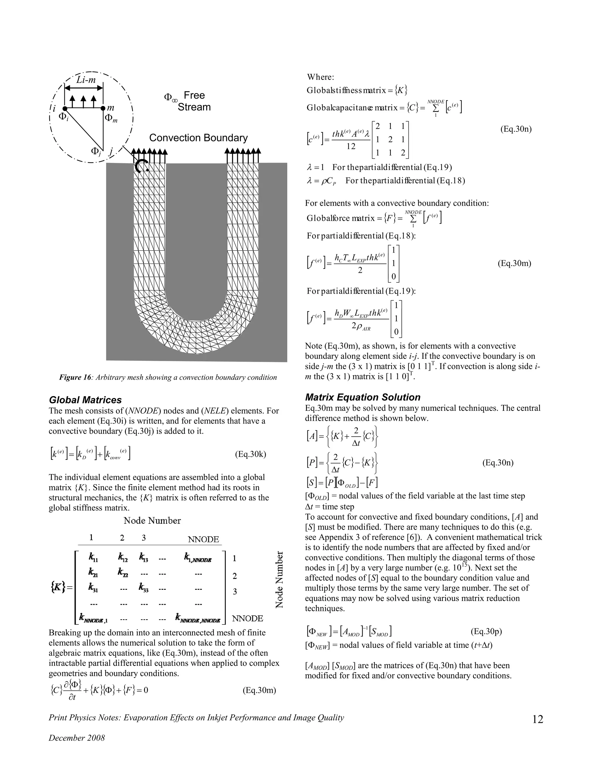 Print Physics Notes: Evaporation Effects on Inkjet Performance and Image Quality
December 2008
12
Figure 16: Arbitrary mesh showing a convection boundary condition
Global Matrices
The mesh consists of (NNODE) nodes and (NELE) elements. For
each element (Eq.30i) is written, and for elements that have a
convective boundary (Eq.30j) is added to it.
     )()()( e
conv
e
D
e
kkk  (Eq.30k)
The individual element equations are assembled into a global
matrix {K}. Since the finite element method had its roots in
structural mechanics, the {K} matrix is often referred to as the
global stiffness matrix.
Breaking up the domain into an interconnected mesh of finite
elements allows the numerical solution to take the form of
algebraic matrix equations, like (Eq.30m), instead of the often
intractable partial differential equations when applied to complex
geometries and boundary conditions.
         0


FK
t
C (Eq.30m)
 
   
 
(Eq.18)aldifferentipartialFor the
(Eq.19)aldifferentipartialFor the1
211
121
112
12
matrixecapacitancGlobal
matrixstiffnessGlobal
:Where
)()(
)(
1
)(
P
ee
e
NNODE
e
C
Athk
c
cC
K


















(Eq.30n)
For elements with a convective boundary condition:
   
 
 

























0
1
1
2
:(Eq.19)aldifferentipartialFor
0
1
1
2
:(Eq.18)aldifferentipartialFor
matrixforceGlobal
)(
)(
)(
)(
1
)(
AIR
e
EXPDe
e
EXPCe
NNODE
e
thkLWh
f
thkLTh
f
fF

(Eq.30m)
Note (Eq.30m), as shown, is for elements with a convective
boundary along element side i-j. If the convective boundary is on
side j-m the (3 x 1) matrix is [0 1 1]T
. If convection is along side i-
m the (3 x 1) matrix is [1 1 0]T
.
Matrix Equation Solution
Eq.30m may be solved by many numerical techniques. The central
difference method is shown below.
     
     
      FPS
KC
t
P
C
t
KA
OLD 

















2
2
(Eq.30n)
[OLD] = nodal values of the field variable at the last time step
t = time step
To account for convective and fixed boundary conditions, [A] and
[S] must be modified. There are many techniques to do this (e.g.
see Appendix 3 of reference [6]). A convenient mathematical trick
is to identify the node numbers that are affected by fixed and/or
convective conditions. Then multiply the diagonal terms of those
nodes in [A] by a very large number (e.g. 1015
). Next set the
affected nodes of [S] equal to the boundary condition value and
multiply those terms by the same very large number. The set of
equations may now be solved using various matrix reduction
techniques.
     MODMODNEW SA
1
 (Eq.30p)
[NEW] = nodal values of field variable at time (t+t)
[AMOD] [SMOD] are the matrices of (Eq.30n) that have been
modified for fixed and/or convective boundary conditions.
i
j
m
Li-m
j
i m

Free
Stream
Convection Boundary
 