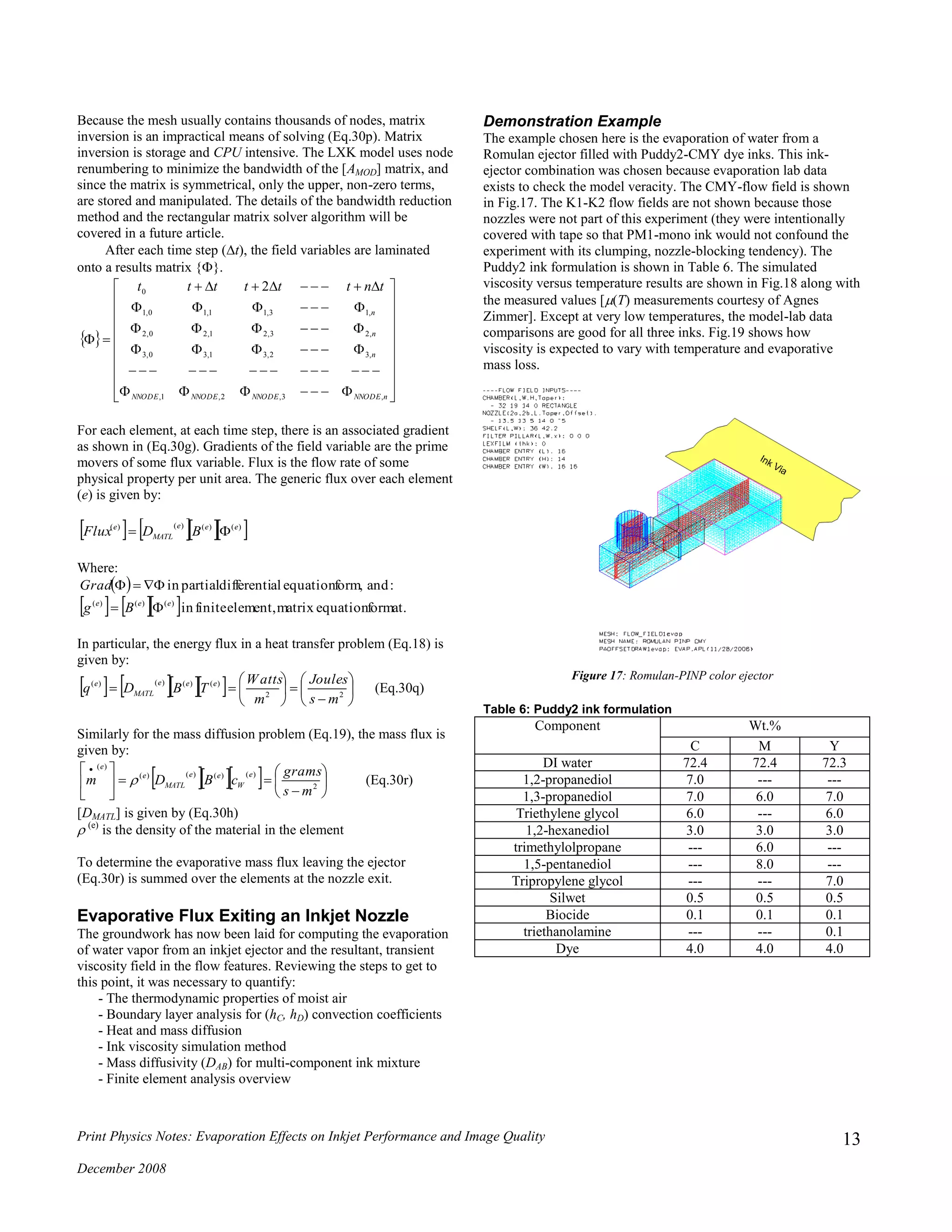 Print Physics Notes: Evaporation Effects on Inkjet Performance and Image Quality
December 2008
13
Because the mesh usually contains thousands of nodes, matrix
inversion is an impractical means of solving (Eq.30p). Matrix
inversion is storage and CPU intensive. The LXK model uses node
renumbering to minimize the bandwidth of the [AMOD] matrix, and
since the matrix is symmetrical, only the upper, non-zero terms,
are stored and manipulated. The details of the bandwidth reduction
method and the rectangular matrix solver algorithm will be
covered in a future article.
After each time step (t), the field variables are laminated
onto a results matrix {}.
 



























nNNODENNODENNODENNODE
n
n
n
tntttttt
,3,2,1,
,32,31,30,3
,23,21,20,2
,13,11,10,1
0 2
For each element, at each time step, there is an associated gradient
as shown in (Eq.30g). Gradients of the field variable are the prime
movers of some flux variable. Flux is the flow rate of some
physical property per unit area. The generic flux over each element
(e) is given by:
     )()()()( eee
MATL
e
BDFlux 
Where:
 
     format.equationmatrixelement,finitein
:andform,equationaldifferentipartialin
)()()( eee
Bg
Grad


In particular, the energy flux in a heat transfer problem (Eq.18) is
given by:
      












 22
)()()()(
ms
Joules
m
Watts
TBDq eee
MATL
e
(Eq.30q)
Similarly for the mass diffusion problem (Eq.19), the mass flux is
given by:
    











 
2
)()()()(
)(
ms
grams
cBDm
e
W
ee
MATL
e
e
 (Eq.30r)
[DMATL] is given by (Eq.30h)
(e)
is the density of the material in the element
To determine the evaporative mass flux leaving the ejector
(Eq.30r) is summed over the elements at the nozzle exit.
Evaporative Flux Exiting an Inkjet Nozzle
The groundwork has now been laid for computing the evaporation
of water vapor from an inkjet ejector and the resultant, transient
viscosity field in the flow features. Reviewing the steps to get to
this point, it was necessary to quantify:
- The thermodynamic properties of moist air
- Boundary layer analysis for (hC, hD) convection coefficients
- Heat and mass diffusion
- Ink viscosity simulation method
- Mass diffusivity (DAB) for multi-component ink mixture
- Finite element analysis overview
Demonstration Example
The example chosen here is the evaporation of water from a
Romulan ejector filled with Puddy2-CMY dye inks. This ink-
ejector combination was chosen because evaporation lab data
exists to check the model veracity. The CMY-flow field is shown
in Fig.17. The K1-K2 flow fields are not shown because those
nozzles were not part of this experiment (they were intentionally
covered with tape so that PM1-mono ink would not confound the
experiment with its clumping, nozzle-blocking tendency). The
Puddy2 ink formulation is shown in Table 6. The simulated
viscosity versus temperature results are shown in Fig.18 along with
the measured values [(T) measurements courtesy of Agnes
Zimmer]. Except at very low temperatures, the model-lab data
comparisons are good for all three inks. Fig.19 shows how
viscosity is expected to vary with temperature and evaporative
mass loss.
Figure 17: Romulan-PINP color ejector
Table 6: Puddy2 ink formulation
Component Wt.%
C M Y
DI water 72.4 72.4 72.3
1,2-propanediol 7.0 --- ---
1,3-propanediol 7.0 6.0 7.0
Triethylene glycol 6.0 --- 6.0
1,2-hexanediol 3.0 3.0 3.0
trimethylolpropane --- 6.0 ---
1,5-pentanediol --- 8.0 ---
Tripropylene glycol --- --- 7.0
Silwet 0.5 0.5 0.5
Biocide 0.1 0.1 0.1
triethanolamine --- --- 0.1
Dye 4.0 4.0 4.0
 