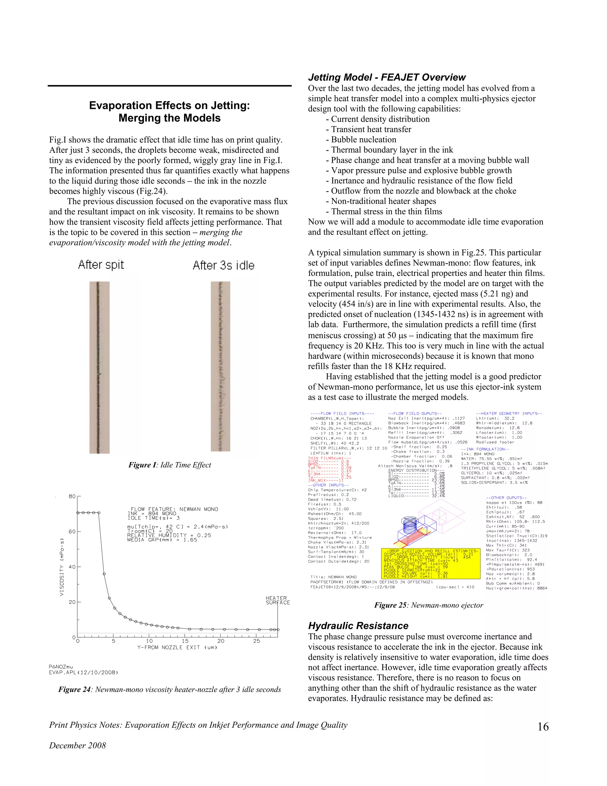 Print Physics Notes: Evaporation Effects on Inkjet Performance and Image Quality
December 2008
16
Evaporation Effects on Jetting:
Merging the Models
Fig.I shows the dramatic effect that idle time has on print quality.
After just 3 seconds, the droplets become weak, misdirected and
tiny as evidenced by the poorly formed, wiggly gray line in Fig.I.
The information presented thus far quantifies exactly what happens
to the liquid during those idle seconds – the ink in the nozzle
becomes highly viscous (Fig.24).
The previous discussion focused on the evaporative mass flux
and the resultant impact on ink viscosity. It remains to be shown
how the transient viscosity field affects jetting performance. That
is the topic to be covered in this section – merging the
evaporation/viscosity model with the jetting model.
Figure I: Idle Time Effect
Figure 24: Newman-mono viscosity heater-nozzle after 3 idle seconds
Jetting Model - FEAJET Overview
Over the last two decades, the jetting model has evolved from a
simple heat transfer model into a complex multi-physics ejector
design tool with the following capabilities:
- Current density distribution
- Transient heat transfer
- Bubble nucleation
- Thermal boundary layer in the ink
- Phase change and heat transfer at a moving bubble wall
- Vapor pressure pulse and explosive bubble growth
- Inertance and hydraulic resistance of the flow field
- Outflow from the nozzle and blowback at the choke
- Non-traditional heater shapes
- Thermal stress in the thin films
Now we will add a module to accommodate idle time evaporation
and the resultant effect on jetting.
A typical simulation summary is shown in Fig.25. This particular
set of input variables defines Newman-mono: flow features, ink
formulation, pulse train, electrical properties and heater thin films.
The output variables predicted by the model are on target with the
experimental results. For instance, ejected mass (5.21 ng) and
velocity (454 in/s) are in line with experimental results. Also, the
predicted onset of nucleation (1345-1432 ns) is in agreement with
lab data. Furthermore, the simulation predicts a refill time (first
meniscus crossing) at 50 s – indicating that the maximum fire
frequency is 20 KHz. This too is very much in line with the actual
hardware (within microseconds) because it is known that mono
refills faster than the 18 KHz required.
Having established that the jetting model is a good predictor
of Newman-mono performance, let us use this ejector-ink system
as a test case to illustrate the merged models.
Figure 25: Newman-mono ejector
Hydraulic Resistance
The phase change pressure pulse must overcome inertance and
viscous resistance to accelerate the ink in the ejector. Because ink
density is relatively insensitive to water evaporation, idle time does
not affect inertance. However, idle time evaporation greatly affects
viscous resistance. Therefore, there is no reason to focus on
anything other than the shift of hydraulic resistance as the water
evaporates. Hydraulic resistance may be defined as:
 