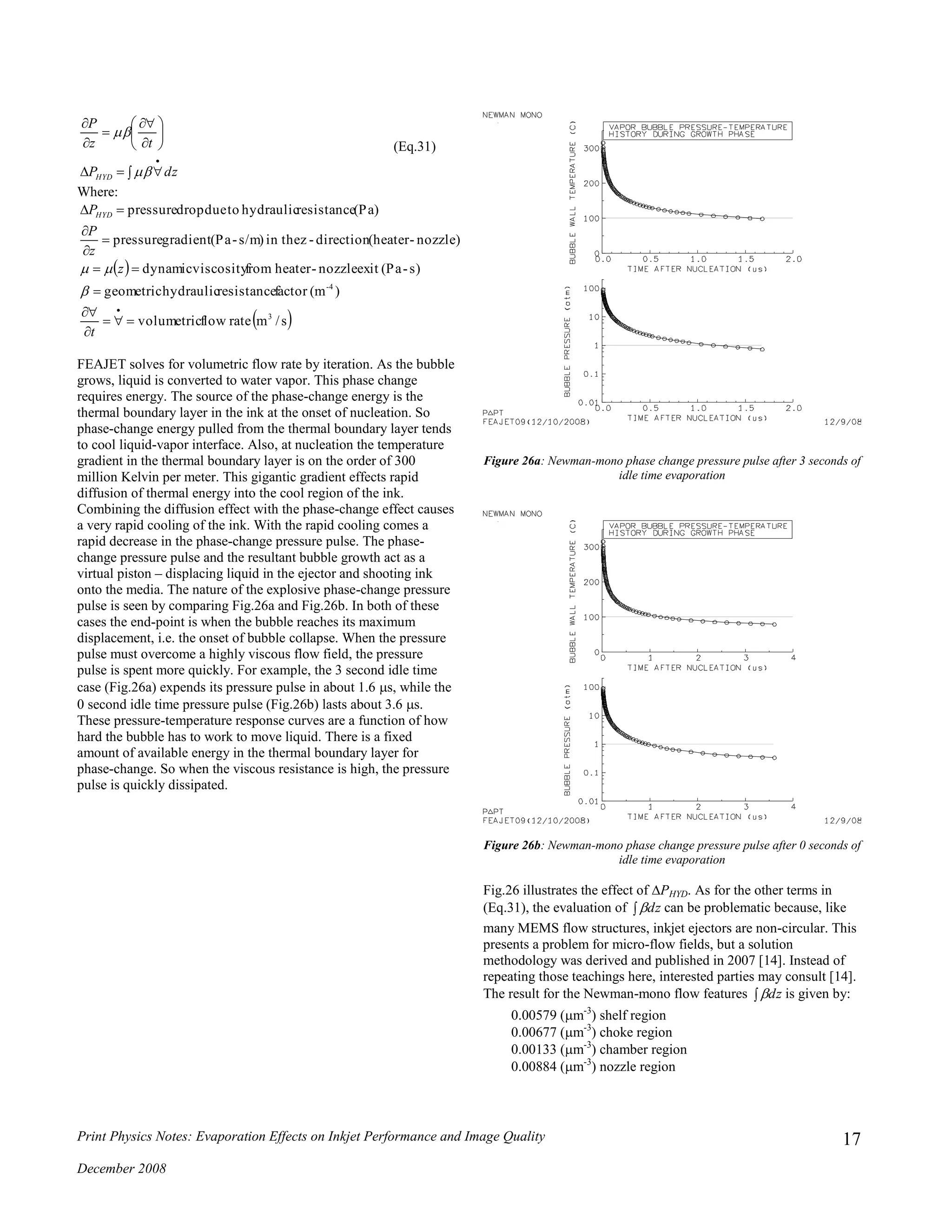 Print Physics Notes: Evaporation Effects on Inkjet Performance and Image Quality
December 2008
17
 












dzP
tz
P
HYD 

(Eq.31)
Where:
 
 s/mrateflowvolumetric
)(mfactorresistancehydraulicgeometric
s)-(Paexitnozzle-heaterfromviscositydynamic
nozzle)-(heaterdirection-zin thes/m)-(Pagradientpressure
(Pa)resistancehydraulictoduedroppressure
3
4-










t
z
z
P
PHYD


FEAJET solves for volumetric flow rate by iteration. As the bubble
grows, liquid is converted to water vapor. This phase change
requires energy. The source of the phase-change energy is the
thermal boundary layer in the ink at the onset of nucleation. So
phase-change energy pulled from the thermal boundary layer tends
to cool liquid-vapor interface. Also, at nucleation the temperature
gradient in the thermal boundary layer is on the order of 300
million Kelvin per meter. This gigantic gradient effects rapid
diffusion of thermal energy into the cool region of the ink.
Combining the diffusion effect with the phase-change effect causes
a very rapid cooling of the ink. With the rapid cooling comes a
rapid decrease in the phase-change pressure pulse. The phase-
change pressure pulse and the resultant bubble growth act as a
virtual piston – displacing liquid in the ejector and shooting ink
onto the media. The nature of the explosive phase-change pressure
pulse is seen by comparing Fig.26a and Fig.26b. In both of these
cases the end-point is when the bubble reaches its maximum
displacement, i.e. the onset of bubble collapse. When the pressure
pulse must overcome a highly viscous flow field, the pressure
pulse is spent more quickly. For example, the 3 second idle time
case (Fig.26a) expends its pressure pulse in about 1.6 s, while the
0 second idle time pressure pulse (Fig.26b) lasts about 3.6 s.
These pressure-temperature response curves are a function of how
hard the bubble has to work to move liquid. There is a fixed
amount of available energy in the thermal boundary layer for
phase-change. So when the viscous resistance is high, the pressure
pulse is quickly dissipated.
Figure 26a: Newman-mono phase change pressure pulse after 3 seconds of
idle time evaporation
Figure 26b: Newman-mono phase change pressure pulse after 0 seconds of
idle time evaporation
Fig.26 illustrates the effect of PHYD. As for the other terms in
(Eq.31), the evaluation of  dz can be problematic because, like
many MEMS flow structures, inkjet ejectors are non-circular. This
presents a problem for micro-flow fields, but a solution
methodology was derived and published in 2007 [14]. Instead of
repeating those teachings here, interested parties may consult [14].
The result for the Newman-mono flow features  dz is given by:
0.00579 (m-3
) shelf region
0.00677 (m-3
) choke region
0.00133 (m-3
) chamber region
0.00884 (m-3
) nozzle region
 