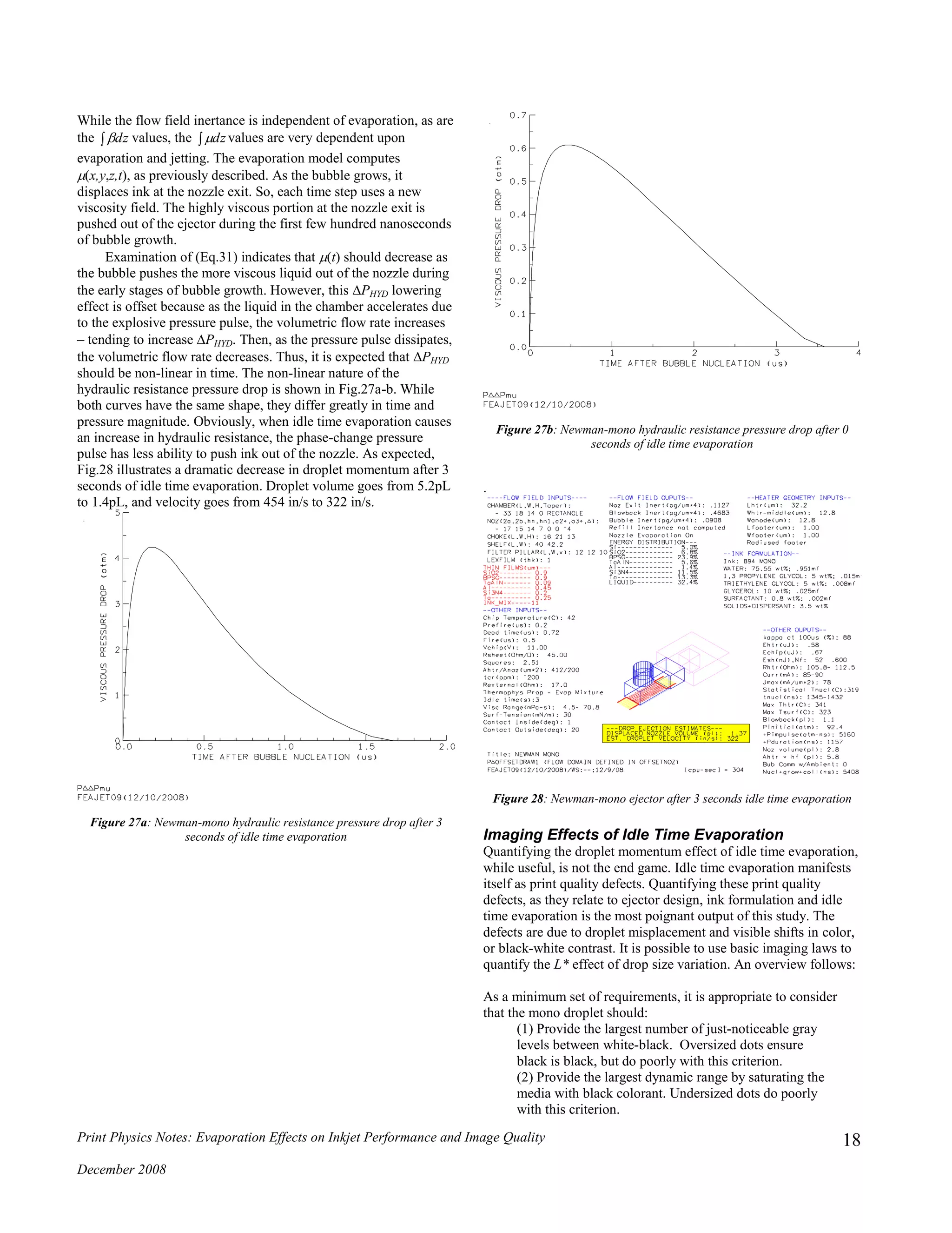 Print Physics Notes: Evaporation Effects on Inkjet Performance and Image Quality
December 2008
18
While the flow field inertance is independent of evaporation, as are
the  dz values, the  dz values are very dependent upon
evaporation and jetting. The evaporation model computes
(x,y,z,t), as previously described. As the bubble grows, it
displaces ink at the nozzle exit. So, each time step uses a new
viscosity field. The highly viscous portion at the nozzle exit is
pushed out of the ejector during the first few hundred nanoseconds
of bubble growth.
Examination of (Eq.31) indicates that (t) should decrease as
the bubble pushes the more viscous liquid out of the nozzle during
the early stages of bubble growth. However, this PHYD lowering
effect is offset because as the liquid in the chamber accelerates due
to the explosive pressure pulse, the volumetric flow rate increases
– tending to increase PHYD. Then, as the pressure pulse dissipates,
the volumetric flow rate decreases. Thus, it is expected that PHYD
should be non-linear in time. The non-linear nature of the
hydraulic resistance pressure drop is shown in Fig.27a-b. While
both curves have the same shape, they differ greatly in time and
pressure magnitude. Obviously, when idle time evaporation causes
an increase in hydraulic resistance, the phase-change pressure
pulse has less ability to push ink out of the nozzle. As expected,
Fig.28 illustrates a dramatic decrease in droplet momentum after 3
seconds of idle time evaporation. Droplet volume goes from 5.2pL
to 1.4pL, and velocity goes from 454 in/s to 322 in/s.
Figure 27a: Newman-mono hydraulic resistance pressure drop after 3
seconds of idle time evaporation
Figure 27b: Newman-mono hydraulic resistance pressure drop after 0
seconds of idle time evaporation
.
Figure 28: Newman-mono ejector after 3 seconds idle time evaporation
Imaging Effects of Idle Time Evaporation
Quantifying the droplet momentum effect of idle time evaporation,
while useful, is not the end game. Idle time evaporation manifests
itself as print quality defects. Quantifying these print quality
defects, as they relate to ejector design, ink formulation and idle
time evaporation is the most poignant output of this study. The
defects are due to droplet misplacement and visible shifts in color,
or black-white contrast. It is possible to use basic imaging laws to
quantify the L* effect of drop size variation. An overview follows:
As a minimum set of requirements, it is appropriate to consider
that the mono droplet should:
(1) Provide the largest number of just-noticeable gray
levels between white-black. Oversized dots ensure
black is black, but do poorly with this criterion.
(2) Provide the largest dynamic range by saturating the
media with black colorant. Undersized dots do poorly
with this criterion.
 