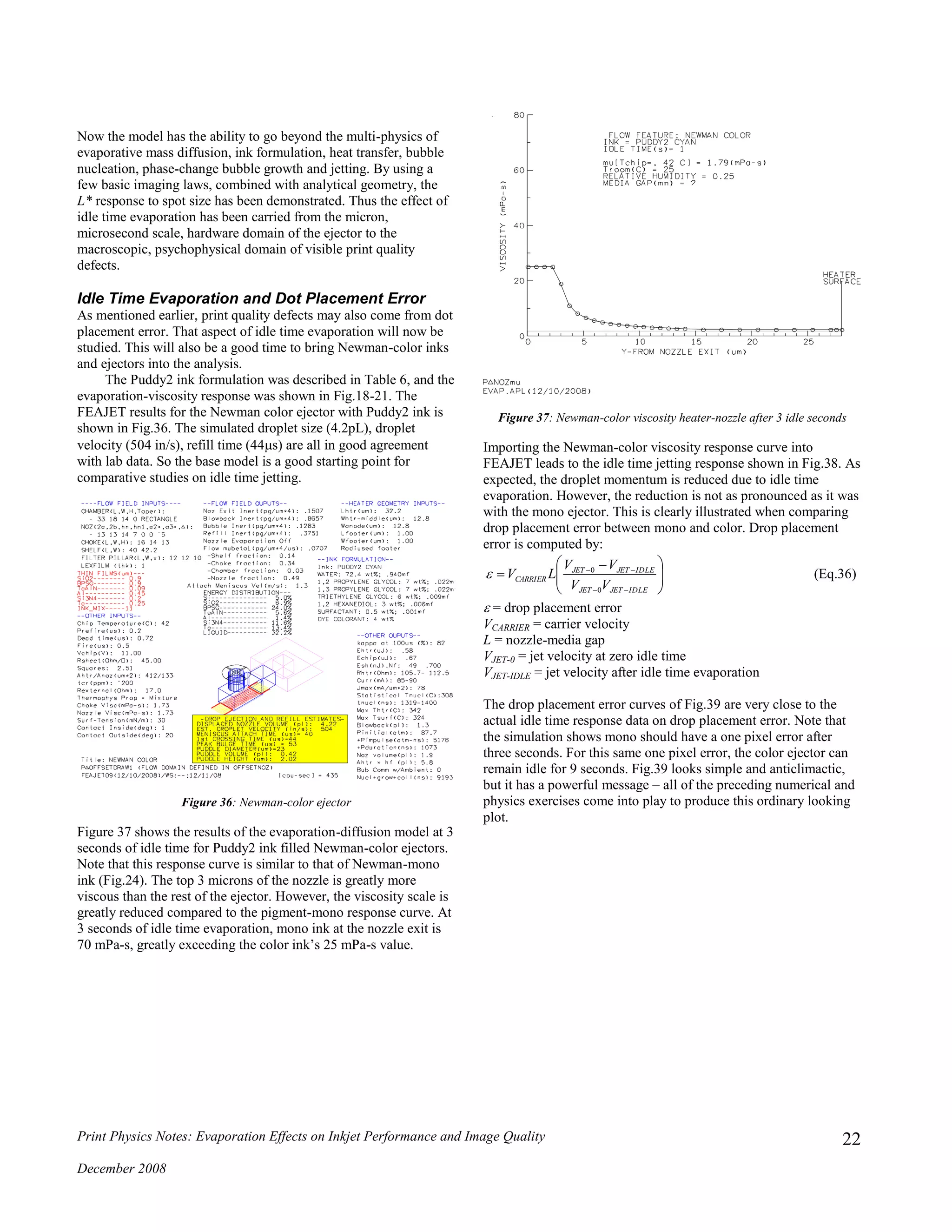 Print Physics Notes: Evaporation Effects on Inkjet Performance and Image Quality
December 2008
22
Now the model has the ability to go beyond the multi-physics of
evaporative mass diffusion, ink formulation, heat transfer, bubble
nucleation, phase-change bubble growth and jetting. By using a
few basic imaging laws, combined with analytical geometry, the
L* response to spot size has been demonstrated. Thus the effect of
idle time evaporation has been carried from the micron,
microsecond scale, hardware domain of the ejector to the
macroscopic, psychophysical domain of visible print quality
defects.
Idle Time Evaporation and Dot Placement Error
As mentioned earlier, print quality defects may also come from dot
placement error. That aspect of idle time evaporation will now be
studied. This will also be a good time to bring Newman-color inks
and ejectors into the analysis.
The Puddy2 ink formulation was described in Table 6, and the
evaporation-viscosity response was shown in Fig.18-21. The
FEAJET results for the Newman color ejector with Puddy2 ink is
shown in Fig.36. The simulated droplet size (4.2pL), droplet
velocity (504 in/s), refill time (44s) are all in good agreement
with lab data. So the base model is a good starting point for
comparative studies on idle time jetting.
Figure 36: Newman-color ejector
Figure 37 shows the results of the evaporation-diffusion model at 3
seconds of idle time for Puddy2 ink filled Newman-color ejectors.
Note that this response curve is similar to that of Newman-mono
ink (Fig.24). The top 3 microns of the nozzle is greatly more
viscous than the rest of the ejector. However, the viscosity scale is
greatly reduced compared to the pigment-mono response curve. At
3 seconds of idle time evaporation, mono ink at the nozzle exit is
70 mPa-s, greatly exceeding the color ink’s 25 mPa-s value.
Figure 37: Newman-color viscosity heater-nozzle after 3 idle seconds
Importing the Newman-color viscosity response curve into
FEAJET leads to the idle time jetting response shown in Fig.38. As
expected, the droplet momentum is reduced due to idle time
evaporation. However, the reduction is not as pronounced as it was
with the mono ejector. This is clearly illustrated when comparing
drop placement error between mono and color. Drop placement
error is computed by:







 



IDLEJETJET
IDLEJETJET
CARRIER
VV
VV
LV
0
0
 (Eq.36)
 = drop placement error
VCARRIER = carrier velocity
L = nozzle-media gap
VJET-0 = jet velocity at zero idle time
VJET-IDLE = jet velocity after idle time evaporation
The drop placement error curves of Fig.39 are very close to the
actual idle time response data on drop placement error. Note that
the simulation shows mono should have a one pixel error after
three seconds. For this same one pixel error, the color ejector can
remain idle for 9 seconds. Fig.39 looks simple and anticlimactic,
but it has a powerful message – all of the preceding numerical and
physics exercises come into play to produce this ordinary looking
plot.
 