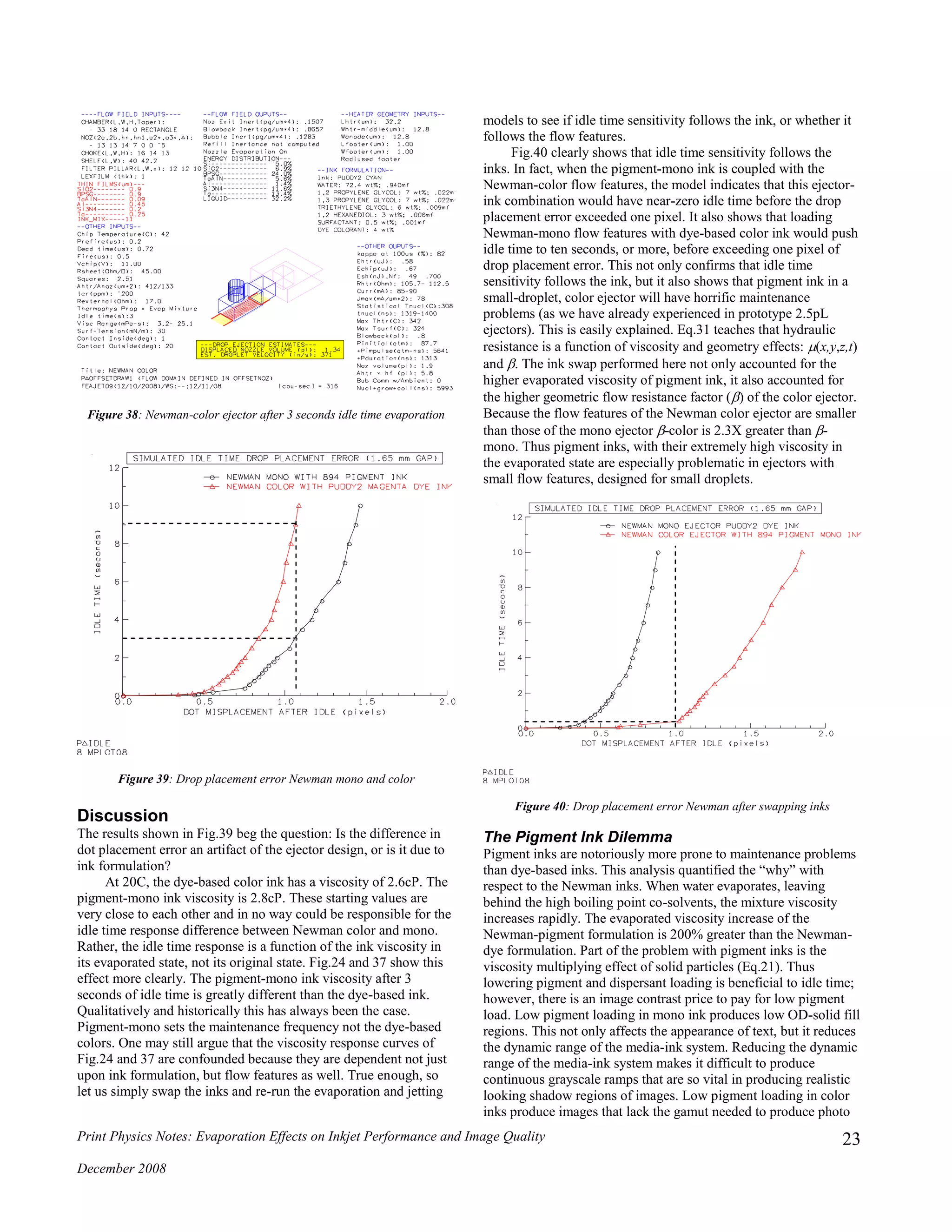 Print Physics Notes: Evaporation Effects on Inkjet Performance and Image Quality
December 2008
23
Figure 38: Newman-color ejector after 3 seconds idle time evaporation
Figure 39: Drop placement error Newman mono and color
Discussion
The results shown in Fig.39 beg the question: Is the difference in
dot placement error an artifact of the ejector design, or is it due to
ink formulation?
At 20C, the dye-based color ink has a viscosity of 2.6cP. The
pigment-mono ink viscosity is 2.8cP. These starting values are
very close to each other and in no way could be responsible for the
idle time response difference between Newman color and mono.
Rather, the idle time response is a function of the ink viscosity in
its evaporated state, not its original state. Fig.24 and 37 show this
effect more clearly. The pigment-mono ink viscosity after 3
seconds of idle time is greatly different than the dye-based ink.
Qualitatively and historically this has always been the case.
Pigment-mono sets the maintenance frequency not the dye-based
colors. One may still argue that the viscosity response curves of
Fig.24 and 37 are confounded because they are dependent not just
upon ink formulation, but flow features as well. True enough, so
let us simply swap the inks and re-run the evaporation and jetting
models to see if idle time sensitivity follows the ink, or whether it
follows the flow features.
Fig.40 clearly shows that idle time sensitivity follows the
inks. In fact, when the pigment-mono ink is coupled with the
Newman-color flow features, the model indicates that this ejector-
ink combination would have near-zero idle time before the drop
placement error exceeded one pixel. It also shows that loading
Newman-mono flow features with dye-based color ink would push
idle time to ten seconds, or more, before exceeding one pixel of
drop placement error. This not only confirms that idle time
sensitivity follows the ink, but it also shows that pigment ink in a
small-droplet, color ejector will have horrific maintenance
problems (as we have already experienced in prototype 2.5pL
ejectors). This is easily explained. Eq.31 teaches that hydraulic
resistance is a function of viscosity and geometry effects: (x,y,z,t)
and . The ink swap performed here not only accounted for the
higher evaporated viscosity of pigment ink, it also accounted for
the higher geometric flow resistance factor () of the color ejector.
Because the flow features of the Newman color ejector are smaller
than those of the mono ejector -color is 2.3X greater than -
mono. Thus pigment inks, with their extremely high viscosity in
the evaporated state are especially problematic in ejectors with
small flow features, designed for small droplets.
Figure 40: Drop placement error Newman after swapping inks
The Pigment Ink Dilemma
Pigment inks are notoriously more prone to maintenance problems
than dye-based inks. This analysis quantified the “why” with
respect to the Newman inks. When water evaporates, leaving
behind the high boiling point co-solvents, the mixture viscosity
increases rapidly. The evaporated viscosity increase of the
Newman-pigment formulation is 200% greater than the Newman-
dye formulation. Part of the problem with pigment inks is the
viscosity multiplying effect of solid particles (Eq.21). Thus
lowering pigment and dispersant loading is beneficial to idle time;
however, there is an image contrast price to pay for low pigment
load. Low pigment loading in mono ink produces low OD-solid fill
regions. This not only affects the appearance of text, but it reduces
the dynamic range of the media-ink system. Reducing the dynamic
range of the media-ink system makes it difficult to produce
continuous grayscale ramps that are so vital in producing realistic
looking shadow regions of images. Low pigment loading in color
inks produce images that lack the gamut needed to produce photo
 