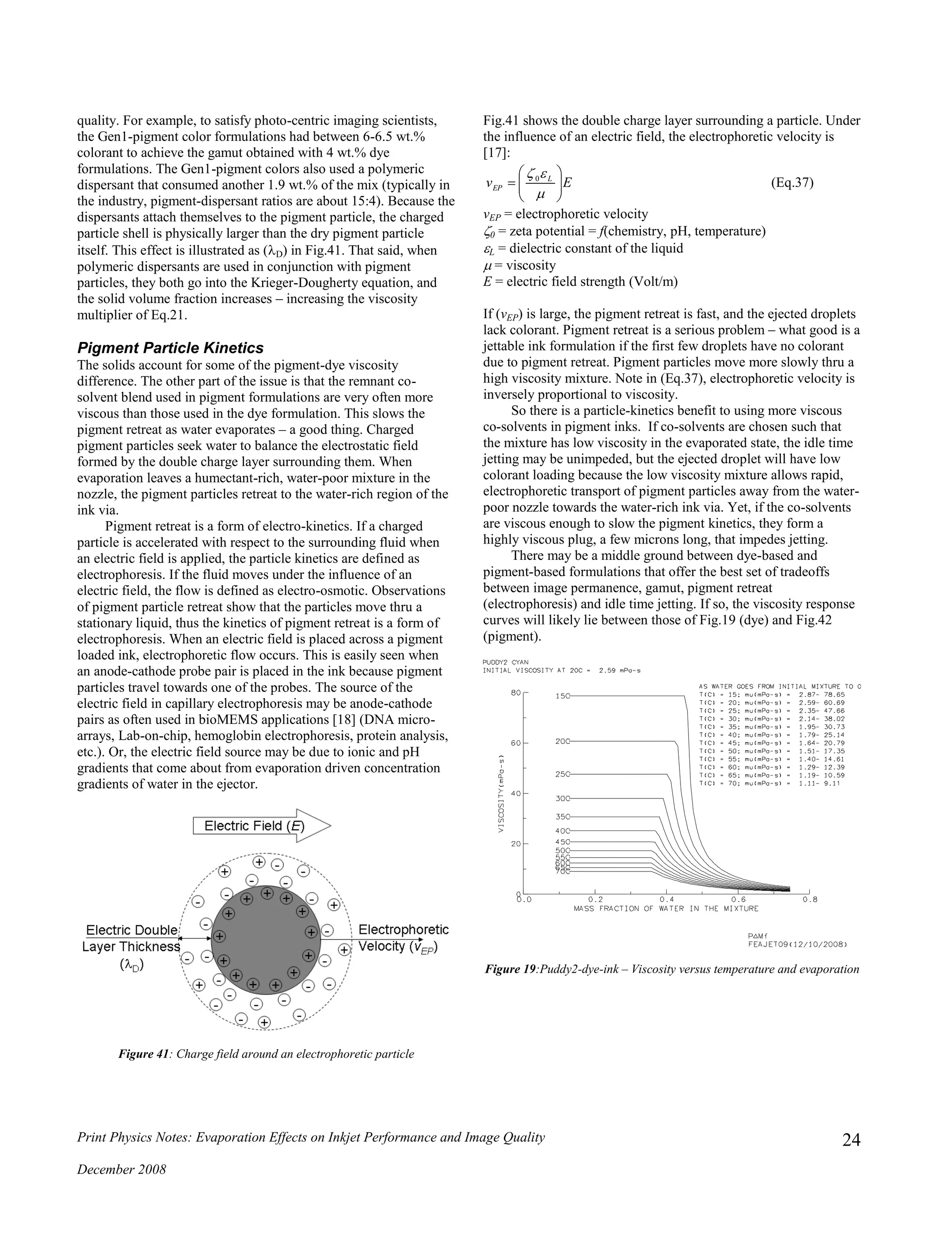 Print Physics Notes: Evaporation Effects on Inkjet Performance and Image Quality
December 2008
24
quality. For example, to satisfy photo-centric imaging scientists,
the Gen1-pigment color formulations had between 6-6.5 wt.%
colorant to achieve the gamut obtained with 4 wt.% dye
formulations. The Gen1-pigment colors also used a polymeric
dispersant that consumed another 1.9 wt.% of the mix (typically in
the industry, pigment-dispersant ratios are about 15:4). Because the
dispersants attach themselves to the pigment particle, the charged
particle shell is physically larger than the dry pigment particle
itself. This effect is illustrated as (D) in Fig.41. That said, when
polymeric dispersants are used in conjunction with pigment
particles, they both go into the Krieger-Dougherty equation, and
the solid volume fraction increases – increasing the viscosity
multiplier of Eq.21.
Pigment Particle Kinetics
The solids account for some of the pigment-dye viscosity
difference. The other part of the issue is that the remnant co-
solvent blend used in pigment formulations are very often more
viscous than those used in the dye formulation. This slows the
pigment retreat as water evaporates – a good thing. Charged
pigment particles seek water to balance the electrostatic field
formed by the double charge layer surrounding them. When
evaporation leaves a humectant-rich, water-poor mixture in the
nozzle, the pigment particles retreat to the water-rich region of the
ink via.
Pigment retreat is a form of electro-kinetics. If a charged
particle is accelerated with respect to the surrounding fluid when
an electric field is applied, the particle kinetics are defined as
electrophoresis. If the fluid moves under the influence of an
electric field, the flow is defined as electro-osmotic. Observations
of pigment particle retreat show that the particles move thru a
stationary liquid, thus the kinetics of pigment retreat is a form of
electrophoresis. When an electric field is placed across a pigment
loaded ink, electrophoretic flow occurs. This is easily seen when
an anode-cathode probe pair is placed in the ink because pigment
particles travel towards one of the probes. The source of the
electric field in capillary electrophoresis may be anode-cathode
pairs as often used in bioMEMS applications [18] (DNA micro-
arrays, Lab-on-chip, hemoglobin electrophoresis, protein analysis,
etc.). Or, the electric field source may be due to ionic and pH
gradients that come about from evaporation driven concentration
gradients of water in the ejector.
Figure 41: Charge field around an electrophoretic particle
Fig.41 shows the double charge layer surrounding a particle. Under
the influence of an electric field, the electrophoretic velocity is
[17]:
Ev L
EP 







0
(Eq.37)
vEP = electrophoretic velocity
0 = zeta potential = f(chemistry, pH, temperature)
L = dielectric constant of the liquid
 = viscosity
E = electric field strength (Volt/m)
If (vEP) is large, the pigment retreat is fast, and the ejected droplets
lack colorant. Pigment retreat is a serious problem – what good is a
jettable ink formulation if the first few droplets have no colorant
due to pigment retreat. Pigment particles move more slowly thru a
high viscosity mixture. Note in (Eq.37), electrophoretic velocity is
inversely proportional to viscosity.
So there is a particle-kinetics benefit to using more viscous
co-solvents in pigment inks. If co-solvents are chosen such that
the mixture has low viscosity in the evaporated state, the idle time
jetting may be unimpeded, but the ejected droplet will have low
colorant loading because the low viscosity mixture allows rapid,
electrophoretic transport of pigment particles away from the water-
poor nozzle towards the water-rich ink via. Yet, if the co-solvents
are viscous enough to slow the pigment kinetics, they form a
highly viscous plug, a few microns long, that impedes jetting.
There may be a middle ground between dye-based and
pigment-based formulations that offer the best set of tradeoffs
between image permanence, gamut, pigment retreat
(electrophoresis) and idle time jetting. If so, the viscosity response
curves will likely lie between those of Fig.19 (dye) and Fig.42
(pigment).
Figure 19:Puddy2-dye-ink – Viscosity versus temperature and evaporation
 