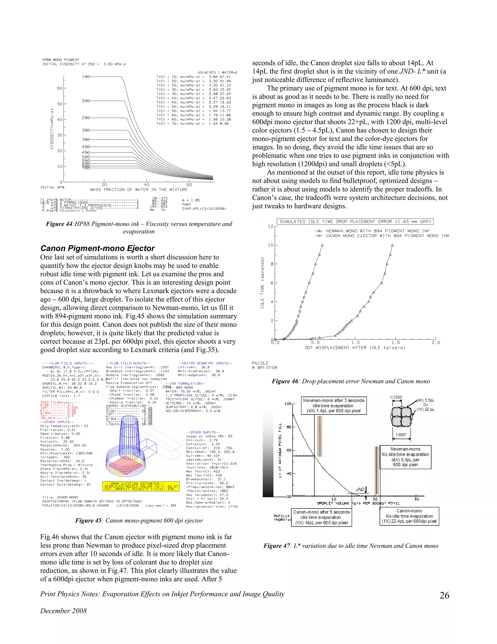 Print Physics Notes: Evaporation Effects on Inkjet Performance and Image Quality
December 2008
26
Figure 44:HP88 Pigment-mono ink – Viscosity versus temperature and
evaporation
Canon Pigment-mono Ejector
One last set of simulations is worth a short discussion here to
quantify how the ejector design knobs may be used to enable
robust idle time with pigment ink. Let us examine the pros and
cons of Canon’s mono ejector. This is an interesting design point
because it is a throwback to where Lexmark ejectors were a decade
ago – 600 dpi, large droplet. To isolate the effect of this ejector
design, allowing direct comparison to Newman-mono, let us fill it
with 894-pigment mono ink. Fig.45 shows the simulation summary
for this design point. Canon does not publish the size of their mono
droplets; however, it is quite likely that the predicted value is
correct because at 23pL per 600dpi pixel, this ejector shoots a very
good droplet size according to Lexmark criteria (and Fig.35).
Figure 45: Canon mono-pigment 600 dpi ejector
Fig.46 shows that the Canon ejector with pigment mono ink is far
less prone than Newman to produce pixel-sized drop placement
errors even after 10 seconds of idle. It is more likely that Canon-
mono idle time is set by loss of colorant due to droplet size
reduction, as shown in Fig.47. This plot clearly illustrates the value
of a 600dpi ejector when pigment-mono inks are used. After 5
seconds of idle, the Canon droplet size falls to about 14pL. At
14pL the first droplet shot is in the vicinity of one JND- L* unit (a
just noticeable difference of reflective luminance).
The primary use of pigment mono is for text. At 600 dpi, text
is about as good as it needs to be. There is really no need for
pigment mono in images as long as the process black is dark
enough to ensure high contrast and dynamic range. By coupling a
600dpi mono ejector that shoots 22+pL, with 1200 dpi, multi-level
color ejectors (1.5 – 4.5pL), Canon has chosen to design their
mono-pigment ejector for text and the color-dye ejectors for
images. In so doing, they avoid the idle time issues that are so
problematic when one tries to use pigment inks in conjunction with
high resolution (1200dpi) and small droplets (<5pL).
As mentioned at the outset of this report, idle time physics is
not about using models to find bulletproof, optimized designs –
rather it is about using models to identify the proper tradeoffs. In
Canon’s case, the tradeoffs were system architecture decisions, not
just tweaks to hardware designs.
Figure 46: Drop placement error Newman and Canon mono
Figure 47: L* variation due to idle time Newman and Canon mono
 